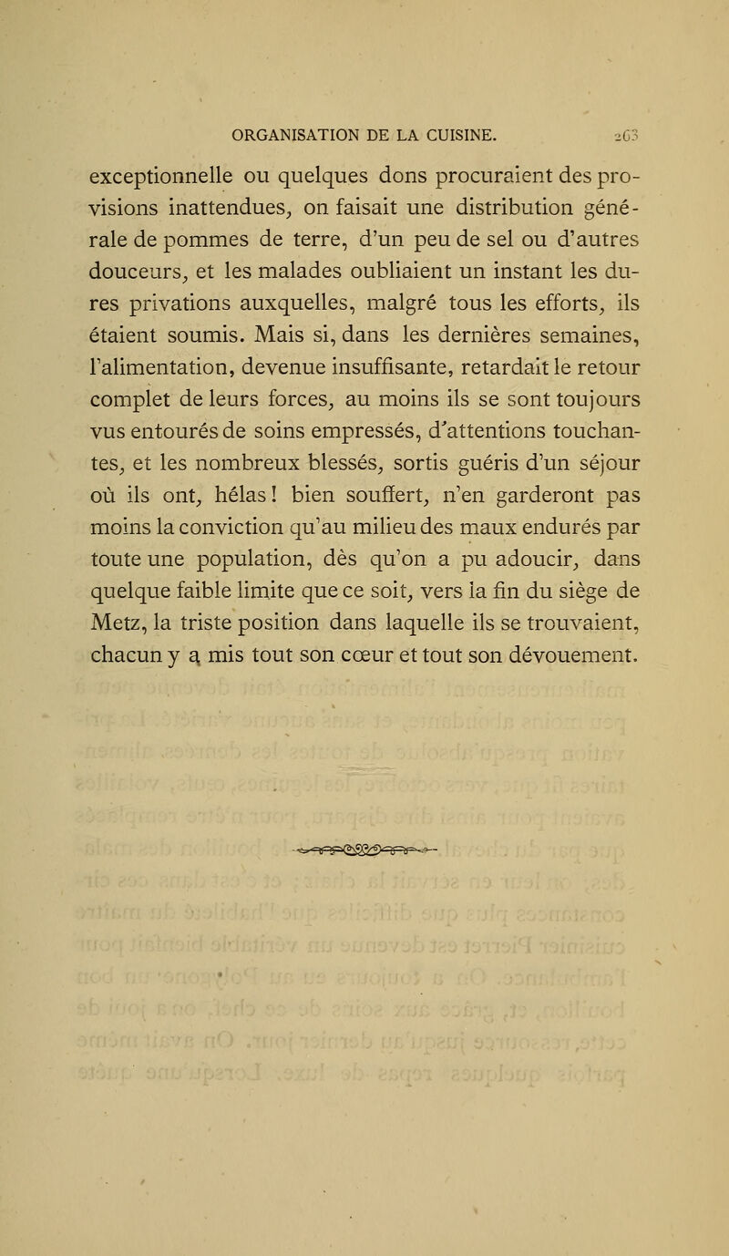 exceptionnelle ou quelques dons procuraient des pro- visions inattendues, on faisait une distribution géné- rale de pommes de terre, d'un peu de sel ou d'autres douceurs, et les malades oubliaient un instant les du- res privations auxquelles, malgré tous les efforts, ils étaient soumis. Mais si, dans les dernières semaines, Falimentation, devenue insuffisante, retardait le retour complet de leurs forces, au moins ils se sont toujours vus entourés de soins empressés, d'attentions touchan- tes, et les nombreux blessés, sortis guéris d'un séjour où ils ont, hélas ! bien souffert, n'en garderont pas moins la conviction qu'au milieu des maux endurés par toute une population, dès qu'on a pu adoucir, dans quelque faible limite que ce soit, vers la fin du siège de Metz, la triste position dans laquelle ils se trouvaient, chacun y ^ mis tout son cœur et tout son dévouement. ^■nrip^<2:^C>'RPir- -j -