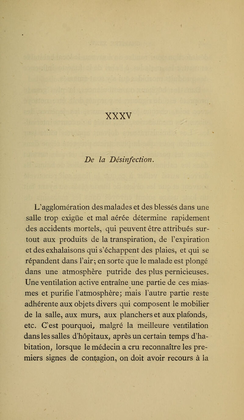 XXXV De la Désinfection. L'agglomération des malades et des blessés dans une salle trop exiguë et mal aérée détermine rapidement des accidents mortels, qui peuvent être attribués sur- tout aux produits de la transpiration, de l'expiration et des exhalaisons qui s'échappent des plaies, et qui se répandent dans l'air-, en sorte que le malade est plongé dans une atmosphère putride des plus pernicieuses. Une ventilation active entraîne une partie de ces mias- mes et purifie l'atmosphère; mais l'autre partie reste adhérente aux objets divers qui composent le mobilier de la salle, aux murs, aux planchers et aux plafonds, etc. C'est pourquoi^ malgré la meilleure ventilation dans les salles d'hôpitaux, après un certain temps d'ha- bitation, lorsque le médecin a cru reconnaître les pre- miers signes de contagion, on doit avoir recours à la