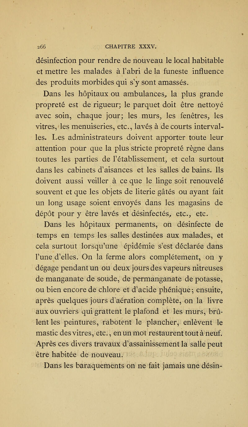 désinfection pour rendre de nouveau le local habitable et mettre les malades à Tabri de la funeste influence des produits morbides qui s'y sont amassés. Dans les hôpitaux ou ambulances^ la plus grande propreté est de rigueur; le parquet doit être nettoyé avec soin, chaque jour; les murS;, les fenêtres^ les vitres, les menuiseries, etc., lavés à de courts interval- les. Les administrateurs doivent apporter toute leur attention pour que la plus stricte propreté règne dans toutes les parties de rétablissement, et cela surtout dans les cabinets d'aisances et les salles de bains. Ils doivent aussi veiller à ce que le linge soit renouvelé souvent et que les objets de literie gâtés ou ayant fait un long usage soient envoyés dans les magasins de dépôt pour y être lavés et désinfectés^ etc., etc. Dans les hôpitaux permanents, on désinfecte de temps en temps les salles destinées aux malades, et cela surtout lorsqu'une épidémie s'est déclarée dans l'une d'elles. On la ferme alors complètement, on y dégage pendant un ou deux jours des vapeurs nitreuses de manganate de soude, de permanganate de potasse, ou bien encore de chlore et d'acide phénique; ensuite, après quelques jours d'aération complète, on la livre aux ouvriers qui grattent le plafond et les murs, brû- lent les peintures, rabotent le plancher, enlèvent le mastic des vitres, etc., en un mot restaurent tout à neuf. Après ces divers travaux d'assainissement la salle peut être habitée de nouveau. Dans les baraquements on ne fait jamais une désin-