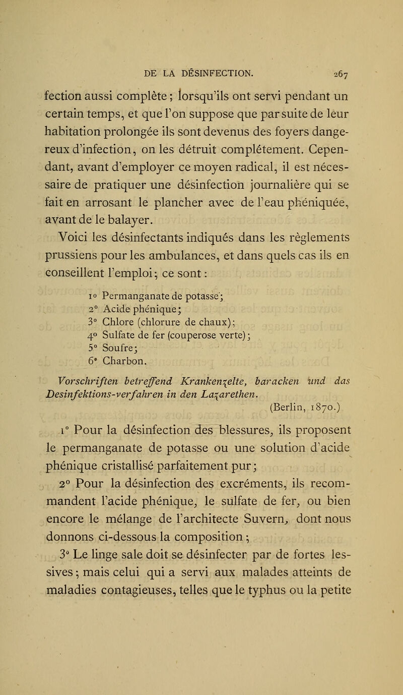 fection aussi complète ; lorsqu'ils ont servi pendant un certain temps, et que Ton suppose que par suite de leur habitation prolongée ils sont devenus des foyers dange- reux d'infection, on les détruit complètement. Cepen- dant, avant d'employer ce moyen radical, il est néces- saire de pratiquer une désinfection journalière qui se fait en arrosant le plancher avec de l'eau phéniquée, avant de le balayer. Voici les désinfectants indiqués dans les règlements prussiens pour les ambulances, et dans quels cas ils en conseillent l'emploi ; ce sont : 10 Permanganate de potasse; 2° Acide phénique; 3° Chlore (chlorure de chaux); 40 Sulfate de fer (couperose verte) ; 5° Soufre; 6* Charbon. Vorschriften betreffend Kranken:{elte, baracken und das Desinfektions-verfahren in den La^aretheii. (Berlin, 1870.) r Pour la désinfection des blessures, ils proposent le permanganate de potasse ou une solution d'acide phénique cristallisé parfaitement pur ; 2° Pour la désinfection des excréments, ils recom- mandent l'acide phénique, le sulfate de fer, ou bien encore le mélange de l'architecte Suvern^ dont nous donnons ci-dessous la composition -, 3 Le linge sale doit se désinfecter par de fortes les- sives ; mais celui qui a servi aux malades atteints de maladies contagieuses, telles que le typhus ou la petite
