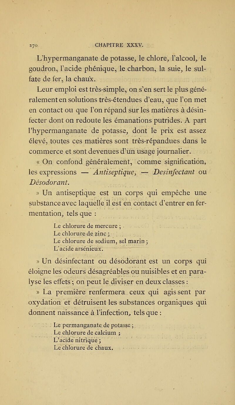 L'hypermanganate dépotasse^ le chlore, l'alcool^ le goudron, F acide phénique, le charbon, la suie, le sul- fate de fer, la chaux. Leur emploi est très-simple, on s'en sert le plus géné- ralement en solutions très-étendues d'eau, que Ton met en contact ou que Ton répand sur les matières à désin- fecter dont on redoute les émanations putrides. A part l'hypermanganate de potasse, dont le prix est assez élevé, toutes ces matières sont très-répandues dans le commerce et sont devenues d'un usage journalier. « On confond généralement, comme signification, les expressions — Antiseptique, — Desinfectant ou Désodorant. » Un antiseptique est un corps qui empêche une substance avec laquelle il est en contact d'entrer en fer- mentation, tels que : Le chlorure de mercure ; . . Le chlorure de zinc ; . _ . Le chlorure de sodium, sel marin; L'acide arsénieux. » Un désinfectant ou désodorant est un corps qui éloigne les odeurs désagréables ou nuisibles et en para- lyse les effets -, on peut le diviser en deux classes : » La première renfermera ceux qui agissent par oxydation et détruisent les substances organiques qui donnent naissance à rinfectioU;, tels que : : : Le permanganate, dç pptasse ; Le chlorure de calcium ; L'acide nitrique ; Le chlorure de chaux.