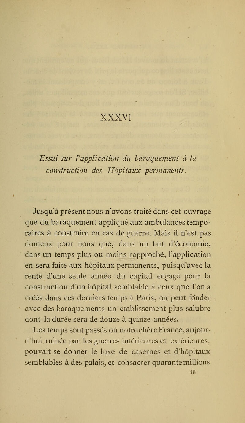 XXXVI Essai sur Vapplication du baraquement à la construction des Hôpitaux permanents. Jusqu'à présent nous n'avons traité dans cet ouvrage que du baraquement appliqué aux ambulances tempo- raires à construire en cas de guerre. Mais il n'est pas douteux pour nous que, dans un but d'économie, dans un temps plus ou moins rapproché, l'application en sera faite aux hôpitaux permanents, puisqu'avec la rente d'une seule année du capital engagé pour la construction d'un hôpital semblable à ceux que l'on a créés dans ces derniers temps à Paris, on peut fonder ^ avec des baraquements un établissement plus salubre dont la durée sera de douze à quinze années. Les temps sont passés où notre chère France, aujour- d'hui ruinée par les guerres intérieures et extérieures, pouvait se donner le luxe de casernes et d'hôpitaux semblables à des palaiS;, et consacrer quarante millions 18