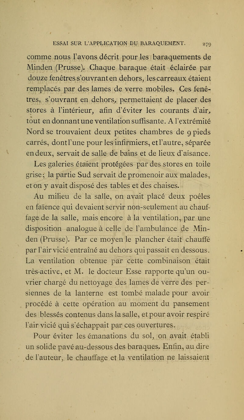 comme nous Favons décrit pour les baraquements de Minden (Prusse). Chaque baraque était éclairée par douze fenêtres s'ouvrant en dehors^ les carreaux étaient remplacés par des lames de verre mobiles. Ces fenê- tres, s'ouvrant en dehors^, permettaient de placer des stores à Tintérieur, afin d'éviter les courants d'air, tout en donnantune ventilation suffisante. A l'extrémité Nord se trouvaient deux petites chambres de 9 pieds carrés, dont l'une pour les infirmiers, et l'autre, séparée en deux, servait de sall& de bains et de lieux d'aisance. Les galeries étaient protégées par des stores en toile grise; la partie Sud servait de promenoir aux malades, et on y avait disposé des tables et des chaises. Au milieu de la salle, on avait placé deux poêles en faïence qui devaient servir non-seulement au chauf- fage de la salle^ mais encore à la ventilation, par une disposition analogue à celle de l'ambulance de Min- den (Prusse). Par ce moyen le plancher était chauffé par l'air vicié entraîné au dehors qui passait en dessous. La ventilation obtenue par cette combinaison était très-active, et M. le docteur Esse rapporte qu'un ou- vrier chargé du nettoyage des lames de verre des per- siennes de la lanterne est tombé malade pour avoir procédé à cette opération au moment du pansement des blessés contenus dans la salle, et pour avoir respiré l'air vicié qui séchappait par ces ouvertures. Pour éviter les émanations du sol^, on avait établi un solide pavé au-dessous des baraques. Enfin, au dire de l'atiteur, le chauffage et la ventilation ne laissaient