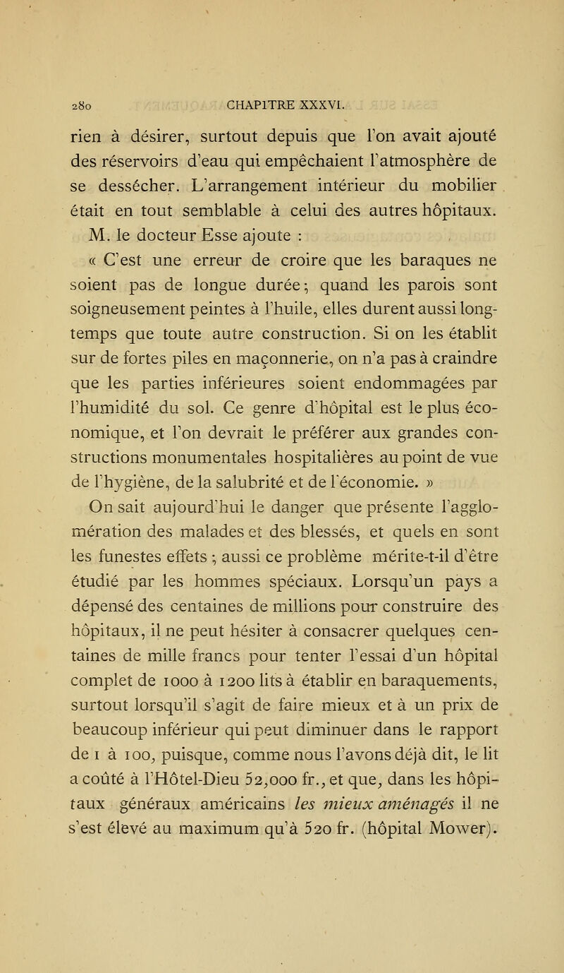 rien à désirer, surtout depuis que l'on avait ajouté des réservoirs d'eau qui empêchaient Tatmosphère de se dessécher. L'arrangement intérieur du mobilier était en tout semblable à celui des autres hôpitaux. M. le docteur Esse ajoute : « C'est une erreur de croire que les baraques ne soient pas de longue durée ; quand les parois sont soigneusement peintes à l'huile, elles durent aussi long- temps que toute autre construction. Si on les établit sur de fortes piles en maçonnerie, on n'a pas à craindre que les parties inférieures soient endommagées par l'humidité du sol. Ce genre d'hôpital est le plus éco- nomique, et Ton devrait le préférer aux grandes con- structions monumentales hospitalières au point de vue de l'hygiène, de la salubrité et de l'économie. » On sait aujourd'hui le danger que présente l'agglo- mération des malades et des blessés, et quels en sont les funestes effets -, aussi ce problème mérite-t-il d'être étudié par les hommes spéciaux. Lorsqu'un pays a dépensé des centaines de millions pour construire des hôpitaux, il ne peut hésiter à consacrer quelques cen- taines de mille francs pour tenter l'essai d'un hôpital complet de looo à 1200 lits à établir en baraquements, surtout lorsqu'il s'agit de faire mieux et à un prix de beaucoup inférieur qui peut diminuer dans le rapport de I à 100;, puisque, comme nous l'avons déjà dit, le ht a coûté à l'Hôtel-Dieu 52^ooo fr.^, et que, dans les hôpi- taux généraux américains les mieux aménagés il ne s'est élevé au maximum qu'à 520 fr. (hôpital Mower).