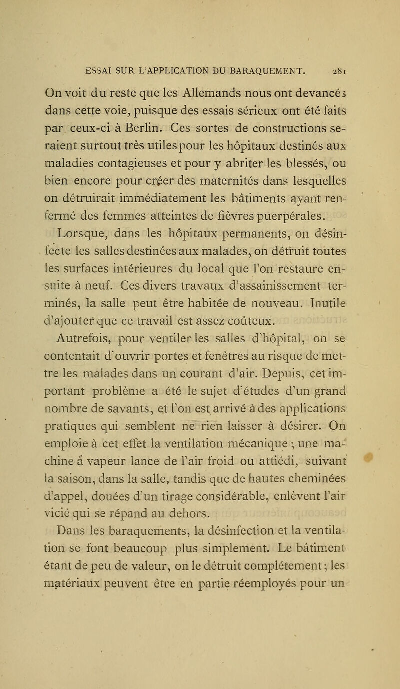 On voit du reste que les Allemands nous ont devancés dans cette voie^ puisque des essais sérieux ont été faits par ceux-ci à Berlin. Ces sortes de constructions se- raient surtout très utiles pour les hôpitaux destinés aux maladies contagieuses et pour y abriter les blessés, ou bien encore pour créer des maternités dans lesquelles on détruirait immédiatement les bâtiments ayant ren- fermé des femmes atteintes de fièvres puerpérales. Lorsque, dans les hôpitaux permanents, on désin- fecte les salles destinées aux malades, on détruit toutes les surfaces intérieures du local que Ton restaure en- suite à neuf. Ces divers travaux d'assainissement ter- minés, la salle peut être habitée de nouveau. Inutile d'ajouter que ce travail est assez coûteux. Autrefois, pour ventiler les salles d'hôpital, on se contentait d'ouvrir portes et fenêtres au risque de met- tre les malades dans un courant d'air. Depuis, cet im- portant problème a été le sujet d'études d'un grand nombre de savants, et l'on est arrivé à des applications pratiques qiii semblent ne rien laisser à désirer. On emploie à cet effet la ventilation mécanique -, une ma- chine a vapeur lance de l'air froid ou attiédi, suivant la saison, dans la salle, tandis que de hautes cheminées d'appel, douées d'un tirage considérable, enlèvent l'air vicié qui se répand au dehors. Dans les baraquements, la désinfection et la ventila- tion se font beaucoup plus simplement. Le bâtiir.ent étant de peu de valeur, on le détruit complètement :, les matériaux peuvent être en partie réemployés pour un