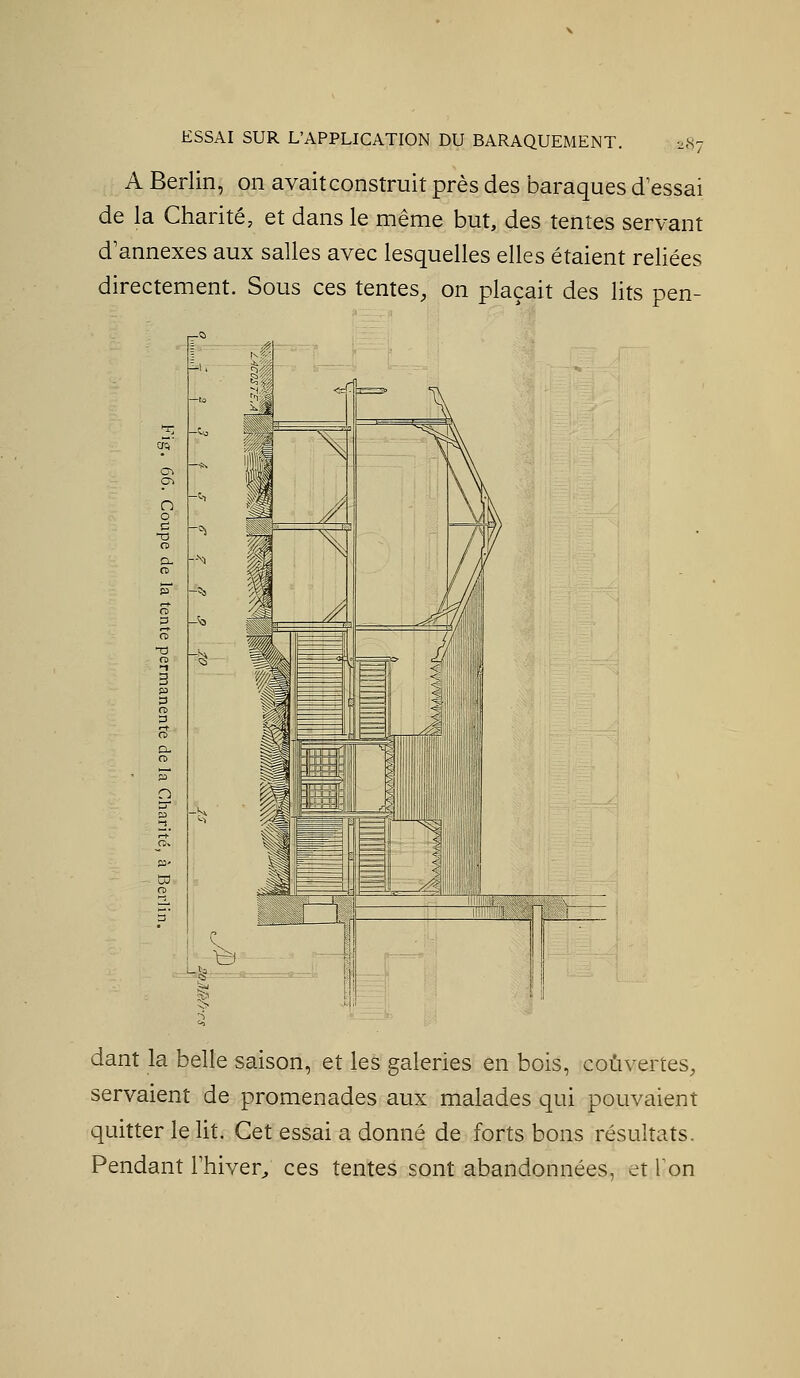 .87 A Berlin, on avait construit près des baraques d'essai de la Charité, et dans le même but, des tentes servant d'annexés aux salles avec lesquelles elles étaient reliées directement. Sous ces tentes, on plaçait des lits pen- dant la belle saison, et les galeries en bois, couvertes, servaient de promenades aux malades qui pouvaient quitter le lit. Cet essai a donné de forts bons résultats. Pendant l'hiver; ces tentes sont abandonnées, et Ion