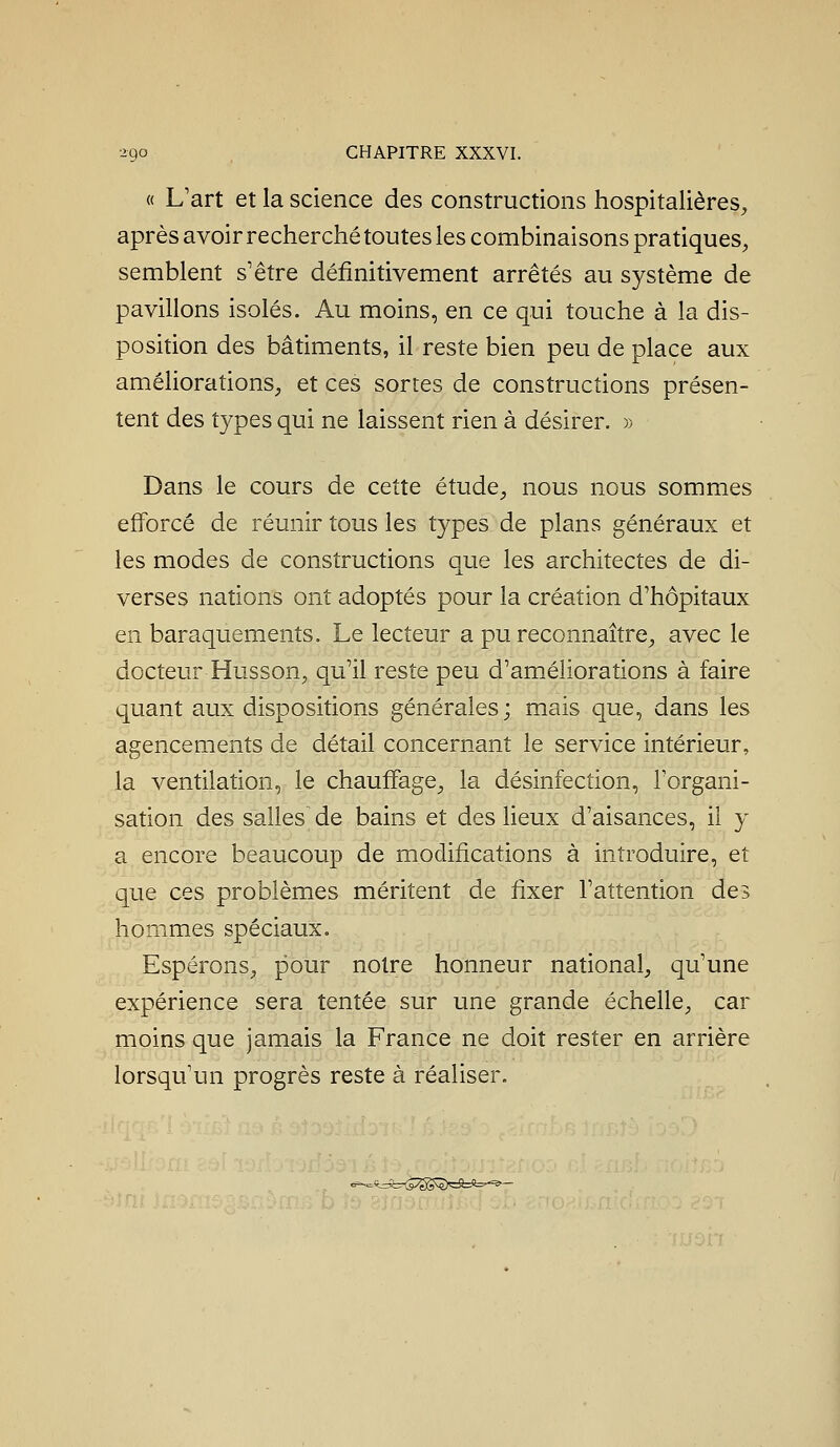 « L'art et la science des constructions hospitalières, après avoir recherché toutes les combinaisons pratiques, semblent s'être définitivement arrêtés au système de pavillons isolés. Au moins, en ce qui touche à la dis- position des bâtiments, il reste bien peu de place aux améliorations, et ces sortes de constructions présen- tent des types qui ne laissent rien à désirer. » Dans le cours de cette étude, nous nous sommes efforcé de réunir tous les types de plans généraux et les modes de constructions que les architectes de di- verses nations ont adoptés pour la création d'hôpitaux en baraquements. Le lecteur a pu reconnaître, avec le docteur Husson, qu'il reste peu d'améliorations à faire quant aux dispositions générales; mais que, dans les agencements de détail concernant le service intérieur, la ventilation, le chauffage, la désinfection, l'organi- sation des salles de bains et des heux d'aisances, iî y a encore beaucoup de modifications à introduire, et que ces problèmes méritent de fixer l'attention des hommes spéciaux. Espérons, pour notre honneur national, qu'une expérience sera tentée sur une grande échelle, car moins que jamais la France ne doit rester en arrière lorsqu'un progrès reste à réaliser. =t=5:rTS;gS^S>=9=fe^