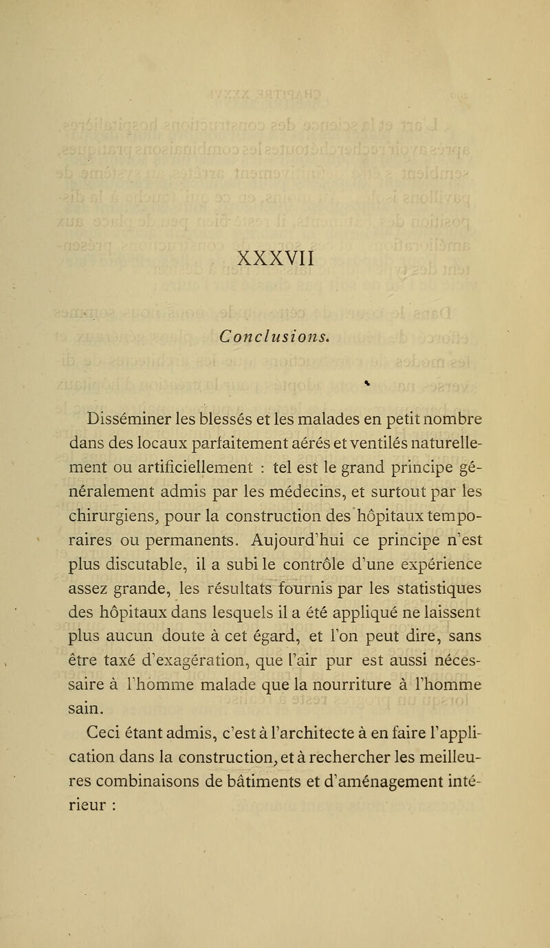 Conclusions. Disséminer les blessés et les malades en petit nombre dans des locaux parfaitement aérés et ventilés naturelle- ment ou artificiellement : tel est le grand principe gé- néralement admis par les médecins, et surtout par les chirurgiens, pour la construction des hôpitaux tempo- raires ou permanents. Aujourd'hui ce principe n'est plus discutable, il a subi le contrôle d'une expérience assez grande, les résultats fournis par les statistiques des hôpitaux dans lesquels il a été appliqué ne laissent plus aucun doute à cet égard, et Ton peut dire, sans être taxé d'exagération, que l'air pur est aussi néces- saire à l'homme malade que la nourriture à l'homme sain. Ceci étant admis, c'est à l'architecte à en faire l'appli- cation dans la construction, et à rechercher les meilleu- res combinaisons de bâtiments et d'aménagement inté- rieur :