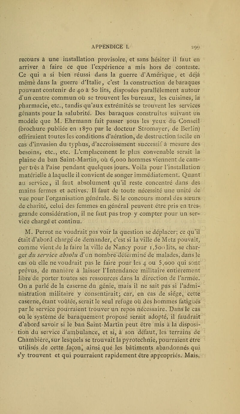 recours à une installation provisoire, et sans hésiter il faut en arriver à faire ce que l'expérience a mis hors de conteste. Ce qui a si bien réussi dans la guerre d'Amérique^ et déjà même dans la guerre d'Italie, c'est la construction de baraques pouvant contenir de 40 à 5o lits, disposées parallèlement autour d'un centre commun où se trouvent les bureaux, les cuisines, la pharmacie, etc., tandis qu'aux extrémités se trouvent les services gênants pour la salubrité. Des baraques construites suivant un modèle que M. Ehrmann fait passer sous les yeux du Conseil (brochure publiée en 1870 par le docteur Stromayer, de Berlin) offriraient toutes les conditions d'aération, de destruction facile en cas d'invasion du typhus, d'accroissement successif à mesure des besoins, etc., etc. L'emplacement le plus convenable serait la plaine du ban Saint-Martin^ où 6,000 hommes viennent de cam- per très à l'aise pendant quelques jours. Voilà pour l'installation matérielle à laquelle il convient de songer immédiatement. Quant au service, il faut absolument qu'il reste concentré dans des mains fermes et actives. Il faut de toute nécessité une unité de vue pour l'organisation générale. Si le concours moral des sœurs de charité, celui des femmes en général peuvent être pris en très- grande considération, il ne faut pas trop y compter pour un ser- vice chargé et continu. M. Perrot ne voudrait pas voir la question se déplacer; ce qu'il était d'abord chargé de demander, c'est si la ville de Metz pouvait, comme vient de le faire la ville de Nancy pour i^Soo lits, se char- ger du service absolu d'un nombre déterminé de malades, dans le cas où elle ne voudrait pas le faire pour les 4 ou 5,000 qui sont prévus, de manière à laisser l'Intendance militaire entièrement libre de porter toutes ses ressources dans la direction de l'armée. On a parlé de la caserne du génie, mais il ne sait pas si l'admi- nistration militaire y consentirait; car, en cas de siège, cette caserne, étant voûtée, serait le seul refuge où des hommes fatigués parle service pourraient trouver un repos nécessaire. Dans le cas' où le système de baraquement proposé serait adopté, il faudrait d'abord savoir si le ban Saint-Martin peut être mis à la disposi- tion du service d'ambulance, et si, à son défaut, les terrains de Chambière,sur lesquels se trouvaitlapyrotechnie, pourraient être utilisés de cette façon, ainsi que les bâtiments abandonnés qui s'y trouvent et qui pourraient rapidement être appropriés. Mais, •