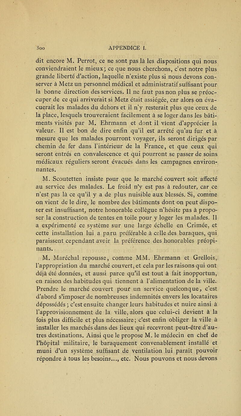 dit encore M. Perrot, ce ne sont pas là les dispositions qui nous conviendraient le mieux; ce que nous cherchons, c'est notre plus grande liberté d'action, laquelle n'existe plus si nous devons con- server à Metz un personnel médical et administratif suffisant pour la bonne direction des services. Il ne faut pas non plus se préoc- cuper de ce qui arriverait si Metz était assiégée, car alors on éva- cuerait les malades du dehors et il n'y resterait plus que ceux de la place, lesquels trouveraient facilement à se loger dans les bâti- ments visités par M. Ehrmann et dont il vient d'apprécier la valeur. Il est bon de dire enfin qu'il est arrêté qu'au fur et à mesure que les malades pourront voyager, ils seront dirigés par chemin de fer dans l'intérieur de la France, et que ceux qui seront entrés en convalescence et qui pourront se passer de soins médicaux réguliers seront évacués dans les campagnes environ- nantes. M. Scoutetten insiste pour que le marché couvert soit affecté au service des malades. Le froid n'y est pas à redouter, car ce n'est pas là ce qu'il y a de plus nuisible aux blessés. Si, comme on vient de le dire, le nombre des bâtiments dont on peut dispo- ser est insuffisant, notre honorable collègue n'hésite pas à propo- ser la construction de tentes en toile pour y loger les malades. Il a expérimenté ce système sur une large échelle en Crimée, et cette installation lui a paru préférable à celle des baraques, qui paraissent cependant avoir la préférence des honorables préopi- nants. M. Maréchal repousse, comme MM. Ehrmann et Grellois, l'appropriation du marché couvert, et cela par les raisons qui ont déjà été données, et aussi parce qu'il est tout à fait inopportun, en raison des habitudes qui tiennent à l'alimentation de la ville. Prendre le marché couvert pour un service quelconque, c'est d'abord s'imposer de nombreuses indemnités envers les locataires dépossédés ; c'est ensuite changer leurs habitudes et nuire ainsi à l'approvisionnement de la ville, alors que celui-ci devient à la fois plus difficile et plus nécessaire ; c'est enfin obliger la ville à installer les marchés dans des lieux qui recevront peut-être d'au- tres destinations. Ainsi que le propose M. le médecin en chef de l'hôpital militaire, le baraquement convenablement installé et muni d'un système suffisant de ventilation lui paraît pouvoir répondre à tous les besoins..., etc. Nous pouvons et nous devons