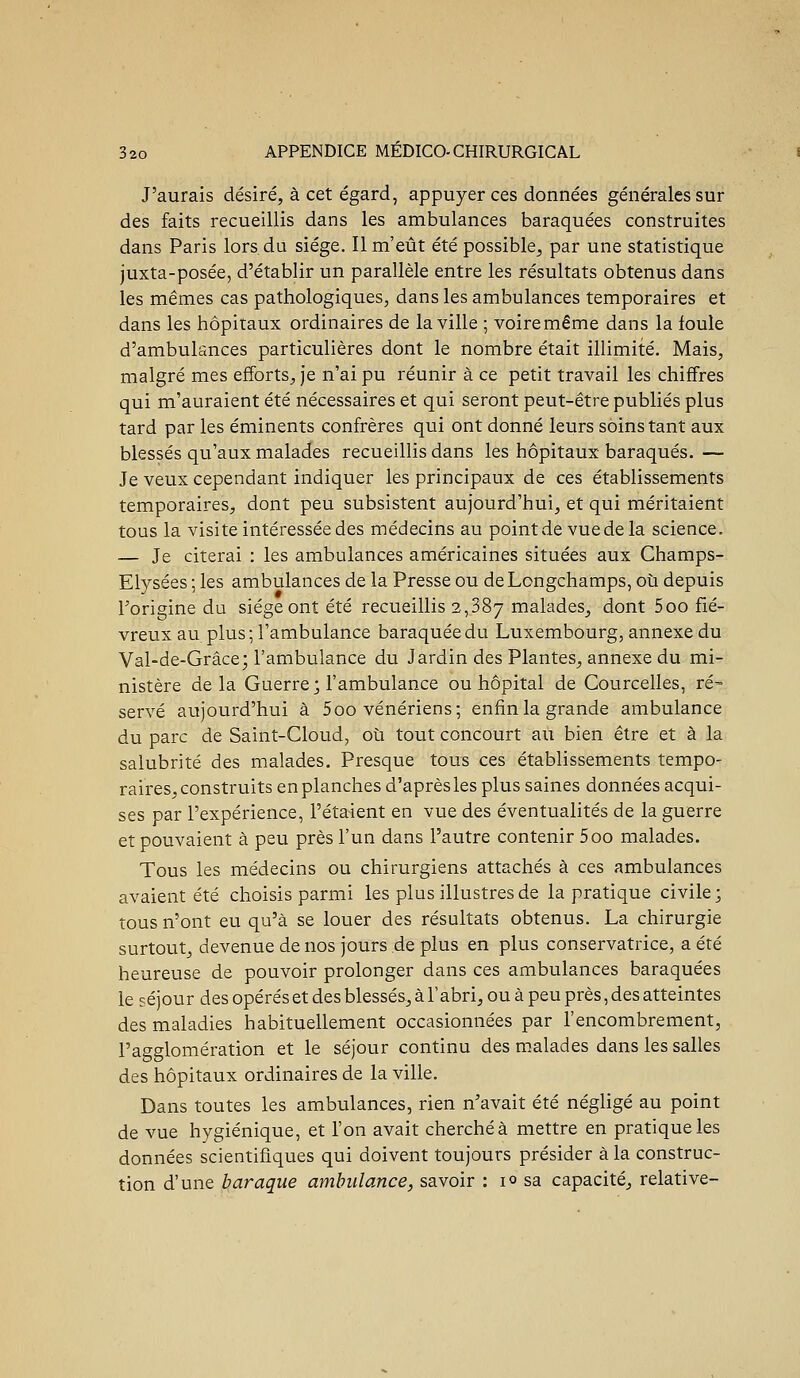 J'aurais désiré, à cet égard, appuyer ces données générales sur des faits recueillis dans les ambulances baraquées construites dans Paris lors du siège. Il m'eût été possible, par une statistique juxta-posée, d'établir un parallèle entre les résultats obtenus dans les mêmes cas pathologiques, dans les ambulances temporaires et dans les hôpitaux ordinaires de la ville ; voiremême dans la foule d'ambulsnces particulières dont le nombre était illimité. Mais, malgré mes efforts, je n'ai pu réunir à ce petit travail les chiffres qui m'auraient été nécessaires et qui seront peut-être publiés plus tard par les éminents confrères qui ont donné leurs soins tant aux blessés qu'aux malades recueillis dans les hôpitaux baraqués. — Je veux cependant indiquer les principaux de ces établissements temporaires, dont peu subsistent aujourd'hui, et qui méritaient tous la visite intéressée des médecins au point de vue de la science. — Je citerai : les ambulances américaines situées aux Champs- Elysées ; les ambulances de la Presse ou deLongchamps, où depuis l'origine du siège ont été recueillis 2,887 malades, dont 5oo fié- vreux au. plus; l'ambulance baraquée du Luxembourg, annexe du Val-de-Grâce; l'ambulance du Jardin des Plantes, annexe du mi- nistère delà Guerre; l'ambulance ou hôpital de Courcelles, ré- serve aujourd'hui à 5oo vénériens; enfin la grande ambulance du parc de Saint-Cloud, où tout concourt au bien être et à la salubrité des malades. Presque tous ces établissements tempo- raires, construits en planches d'après les plus saines données acqui- ses par l'expérience, l'étaient en vue des éventualités de la guerre et pouvaient à peu près l'un dans l'autre contenir 500 malades. Tous les médecins ou chirurgiens attachés à ces ambulances avaient été choisis parmi les plus illustres de la pratique civile; tous n'ont eu qu'à se louer des résultats obtenus. La chirurgie surtout, devenue de nos jours de plus en plus conservatrice, a été heureuse de pouvoir prolonger dans ces ambulances baraquées le séjour des opérés et des blessés, à l'abri, ou à peu près, des atteintes des maladies habituellement occasionnées par l'encombrement, l'agglomération et le séjour continu des malades dans les salles des hôpitaux ordinaires de la ville. Dans toutes les ambulances, rien n'avait été néghgé au point de vue hygiénique, et l'on avait cherchée mettre en pratique les données scientifiques qui doivent toujours présider à la construc- tion d'une baraque ambulance, savoir : 10 sa capacité, relative-