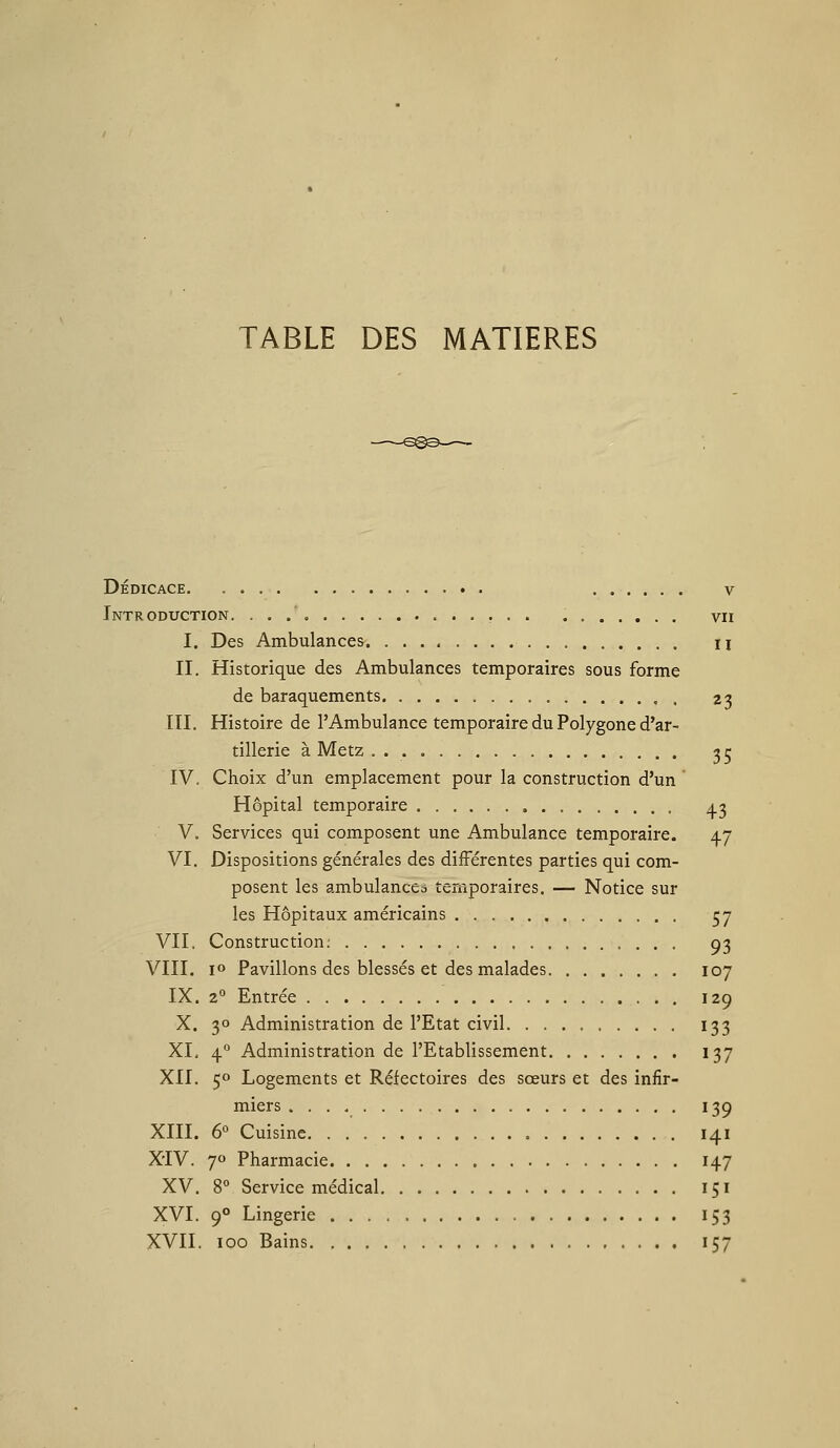 TABLE DES MATIERES Dédicace v Introduction. , vu I. Des Ambulances ii II. Historique des Ambulances temporaires sous forme de baraquements 2j m. Histoire de l'Ambulance temporaire du Polygone d'ar- tillerie à Metz . 55 IV. Choix d'un emplacement pour la construction d'un Hôpital temporaire 43 V. Services qui composent une Ambulance temporaire. 47 VI. Dispositions générales des différentes parties qui com- posent les ambulances temporaires. — Notice sur les Hôpitaux américains 57 VII. Construction; 93 VIII. jo Pavillons des blessés et des malades 107 IX. 2° Entrée 129 X. 30 Administration de l'Etat civil 133 XI. 4° Administration de l'Etablissement 137 XII. 50 Logements et Réfectoires des sœurs et des infir- miers 139 XIII. 6° Cuisine 141 XiV. 7 Pharmacie 147 XV. 8° Service médical 151 XVI. 9° Lingerie 153 XVII. 100 Bains 157