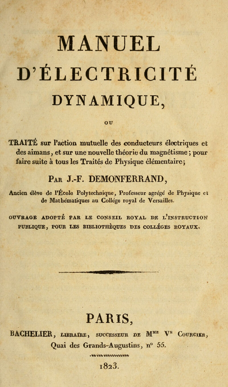 D'ÉLECTRICITÉ DYNAMIQUE, OU TRAITÉ sur l'action mutuelle des conducteurs électriques et des aîmans^ et sur une nouvelle théorie du magnétisme ; pour faire suite à tous les Traités de Physique élémentaire j Par J.-F. DEMONFERRAND, Ancien élève de PÉcole Polytechnique, Professeur agrège de Phjsique et de Mathématiques au Collège royal de Versailles. OUVRAGE ADOPTÉ PAR LE CONSEIL ROYAL DE l'iNSTRUCTION PUBLIQUE, POUR LES BIBLIOTHÈQUES DES COLLÈGES ROYAUX. PARIS, BACHELIER, libraire) successeur de M'' V^ Courcier, Quai des Grands-Augustins, n'* 55. • w wvwvwwwwv 823.