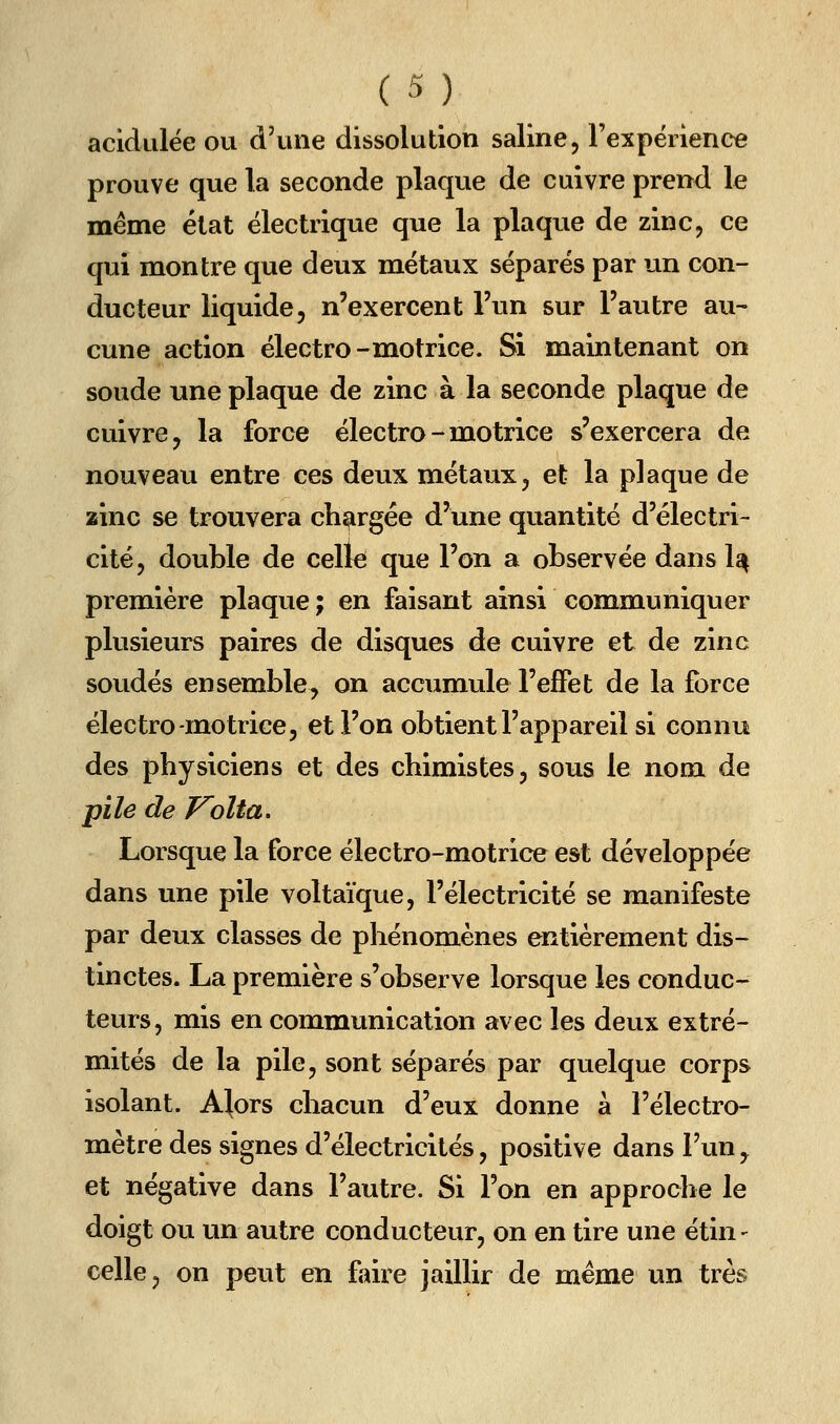 acidulée ou d'une dissolution saline, rexpéiience prouve que la seconde plaque de cuivre prend le même élat électrique que la plaque de zinc, ce qui montre que deux métaux séparés par un con- ducteur liquide, n'exercent l'un sur l'autre au- cune action électro-motrice. Si maintenant on soude une plaque de zinc à la seconde plaque de cuivre, la force électro - motrice s'exercera de nouveau entre ces deux métaux, et la plaque de zinc se trouvera chargée d'une quantité d'électri- cité, double de celle que l'on a observée dans 1^ première plaque ; en faisant ainsi communiquer plusieurs paires de disques de cuivre et de zinc soudés ensemble, on accumule l'effet de la force électro-motrice 5 et l'on obtient l'appareil si connu des physiciens et des chimistes, sous le nom de pile de J^olta. Lorsque la force électro-motrice est développée dans une pile voltaïque, l'électricité se manifeste par deux classes de phénomènes entièrement dis- tinctes. La première s'observe lorsque les conduc- teurs, mis en communication avec les deux extré- mités de la pile, sont séparés par quelque corps isolant. A^ors chacun d'eux donne à l'électro- mètre des signes d'électricités, positive dans Fun, et négative dans l'autre. Si l'on en approche le doigt ou un autre conducteur, on en tire une étin - celle, on peut en faire jaillir de même un très