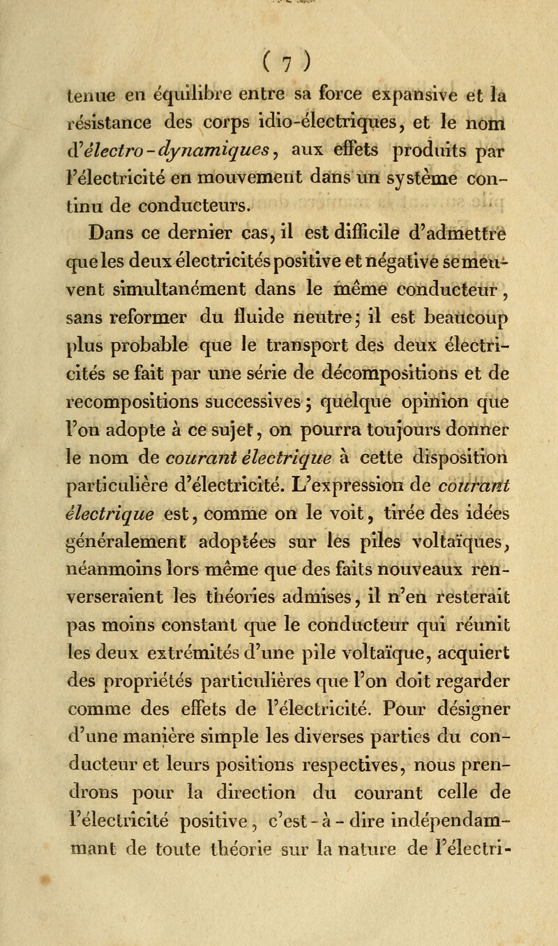 tenue en équilibre entre sa force expansive et la résistance des corps idio-électriques, et le nom Sèlectro-dynamiques^ aux effets produits par Félectricité en mouvement dans un système con- tinu de conducteurs. Dans ce dernier cas, il est difficile d'admettre que les deux électricités positive et négative semeu- vent simultanément dans le même conducteur, sans reformer du fluide neutre j il est beaucoup plus probable que le transport des deux électri- cités se fait par une série de décompositions et de recompositions successives ; quelque opinion que l'on adopte à ce sujet, on pourra toujours donner le nom de courant électrique à cette disposition particulière d'électricité. L'expression de courant électrique est, comme on le voit, tirée des idées généralement adoptées sur iés piles voltaïques, néanmoins lors même que des faits nouveaux ren- verseraient les théories admises, il n'en resterait pas moins constant que le conducteur qui réunit les deux extrémités d'une pile voltaïque, acquiert des propriétés particulières que l'on doit regarder comme des effets de l'électricité. Pour désigner d'une manière simple les diverses parties du con- ducteur et leurs positions respectives, nous pren- drons pour la direction du courant celle de l'électricité positive, c'est-à - dire indépendam- mant de toute théorie sur la nature de Félectri-