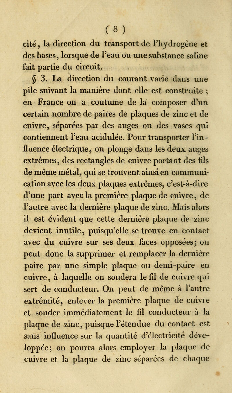 cité 5 la direction du transport de l'hydrogène et des bases, lorsque de l'eau ou une substance saline fait partie du circuit. § 3. La direction du courant varie dans une pile suivant la manière dont elle est construite ; en France on a coutume de la composer d'un certain nombre de paires de plaques de zinc et de cuivre, séparées par des auges ou des vases qui contiennent l'eau acidulée. Pour transporter l'in- fluence électrique, on plonge dans les deux auges extrêmes, des rectangles de cuivre portant des fils de même métal, qui se trouvent ainsi en communi- cation avec les deux plaques extrêmes, c'est-à-dire d'une part avec la première plaque de cuivre, de l'autre avec la dernière plaque de zinc. Mais alors il est évident que cette dernière plaque de zinc devient inutile, puisqu'elle se trouve en contact avec du cuivre sur ses deux faces opposées; on peut donc la supprimer et remplacer la dernière paire par une simple plaque ou demi-paire en cuivre, à laquelle on soudera le fil de cuivre qui sert de conducteur. On peut de même à l'autre extrémité, enlever la première plaque de cuivre et souder immédiatement le fil conducteur à la plaque de zinc, puisque l'étendue du contact est saris influence sur la quantité d'électricité déve- loppée; on pourra alors employer la plaque de cuivre et la plaque de zinc séparées de chaque