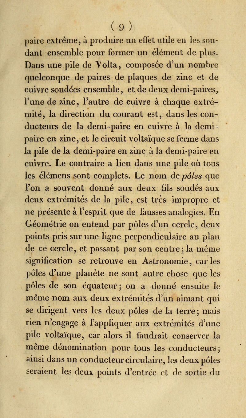paire extrême, à produire un effet utile en les sou- dant ensemble pour former un élément de plus. Dans une pile de Volta, composée d'un nombre quelconque de paires de plaques de zinc et de cuivre soudées ensemble, et de deux demi-paires^ l'une de zinc, l'autre de cuivre à chaque extré- mité, la direction du courant est, dans les con- ducteurs de la demi-paire en cuivre à la demi- paire en zinc, et le circuit voltaïque se ferme dans la pile de la demi-paire en zinc à la demi-paire en cuivre. Le contraire a lieu dans une pile où tous les élémens sont complets. Le nom de pôles que l'on a souvent donné aux deux iils soudés aux deux extrémités de la pile, est très impropre et ne présente à l'esprit que de fausses analogies. En Géométrie on entend par pôles d'un cercle, deux points pris sur une ligne perpendiculaire au plan de ce cercle, et passant par son centre 5 la même signification se retrouve en Astronomie, caries pôles d'une planète ne sont autre chose que les pôles de son équateurj on a donné ensuite le même nom aux deux extrémités d'un aimant qui se dirigent vers les deux pôles de la terre; mais rien n'engage à l'appliquer aux extrémités d'une pile voltaïque, car alors il faudrait conserver la même dénomination pour tous les conducteurs; ainsi dans un conducteur circulaire, les deux pôles seraient les deux points d'entrée et de sortie du