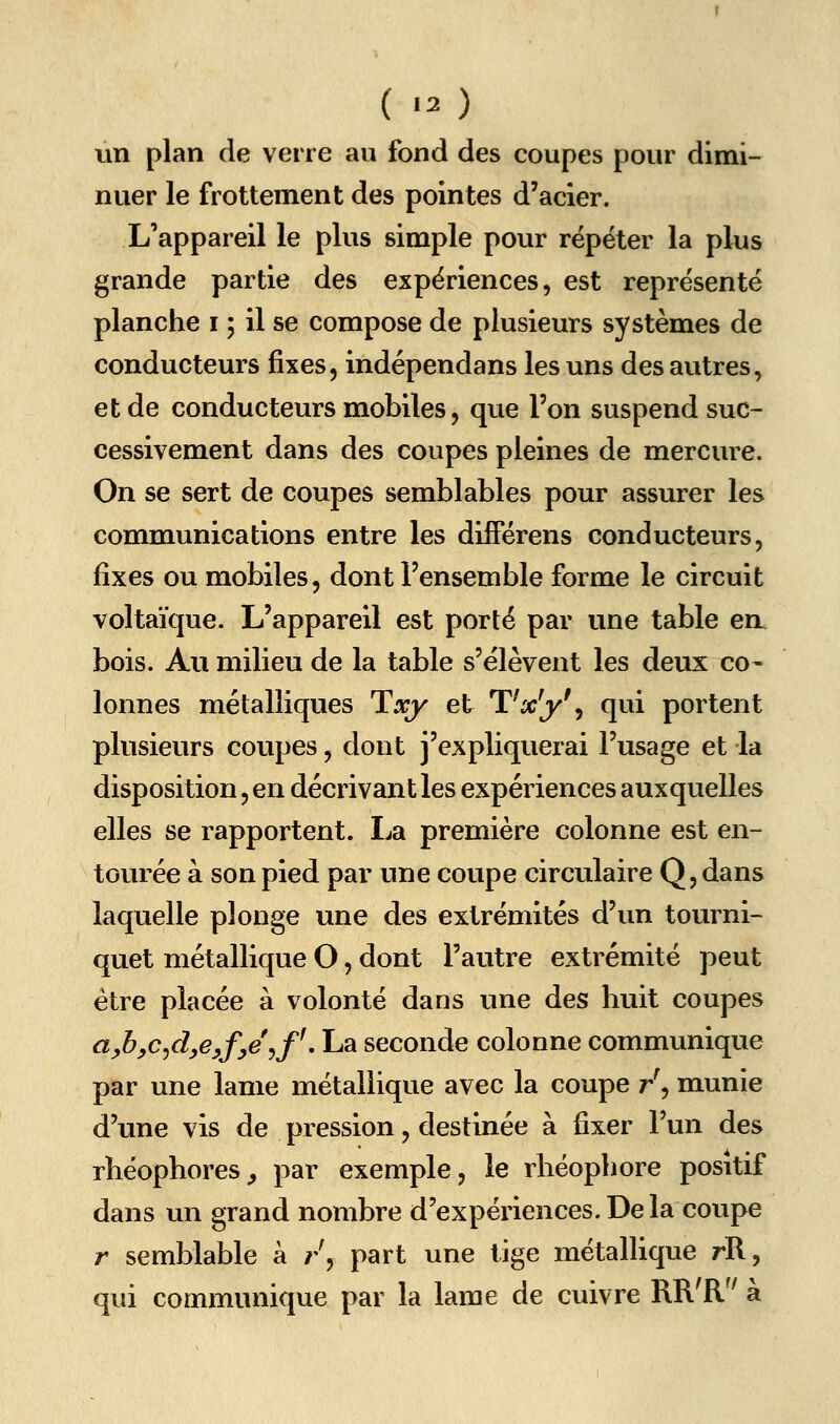 un plan de verre au fond des coupes pour dimi- nuer le frottement des pointes d'acier. L'appareil le plus simple pour répéter la plus grande partie des expériences, est représenté planche i ; il se compose de plusieurs systèmes de conducteurs fixes, indépendans les uns des autres, et de conducteurs mobiles, que l'on suspend suc- cessivement dans des coupes pleines de mercure. On se sert de coupes semblables pour assurer les communications entre les diiFérens conducteurs, fixes ou mobiles, dont l'ensemble forme le circuit voltaïque. L'appareil est porté par une table ea bois. Au milieu de la table s'élèvent les deux co- lonnes métalliques Txy et TVj^'j qwi portent plusieurs coupes, dont j'expliquerai l'usage et la disposition, en décrivant les expériences auxquelles elles se rapportent. I^a première colonne est en- tourée à son pied par une coupe circulaire Q, dans laquelle plonge une des extrémités d'un tourni- quet métallique O, dont l'autre extrémité peut être placée à volonté dans une des huit coupes afi,c^d^eyfye\f^, La seconde colonne communique par une lame métallique avec la coupe /, munie d'une vis de pression, destinée à fixer l'un des rhéophores^ par exemple, le rhéophore positif dans un grand nombre d'expériences. De la coupe r semblable à /, part une tige métallique rR, qui communique par la lame de cuivre RR'R à