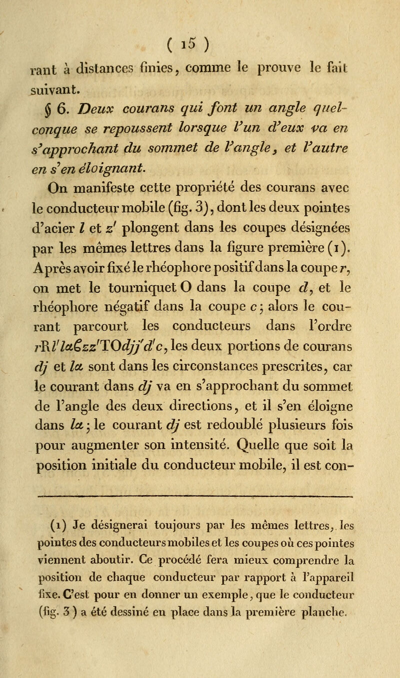 rant à distances finies, comme le prouve le fait suivant. § 6. Deux courans qui font un angle quel- conque se repoussent lorsque Vun d'eux va en s'approchant du sommet de Vangle ^ et Vautre en s en éloignant. On manifeste cette propriété des courans avec le conducteur mobile (fîg. 3), dont les deux pointes d'acier l et zl plongent dans les coupes désignées par les mêmes lettres dans la figure première (i). Après avoir fixé le rhéopbore positif dans la coupe r, on met le tourniquet O dans la coupe cZ, et le rhéophore négatif dans la coupe c \ alors le cou- rant parcourt les conducteurs dans l'ordre rV^Vloièzz'TOdjf d'c^ les deux portions de courans dj et Ict sont dans les circonstances prescrites, car le courant dans dj va en s'approchant du sommet de l'angle des deux directions, et il s'en éloigne dans Ici • le courant dj est redoublé plusieurs fois pour augmenter son intensité. Quelle que soit la position initiale du conducteur mobile, il est con- (i) Je désignerai toujours par les mêmes lettres^ les pointes des conducteurs mobiles et les coupes où ces pointes viennent aboutir. Ce procédé fera mieux comprendre la position de chaque conducteur par rapport à l'appareil fixe. C'est pour en donner un exemple, que le conducteur (fig. 3 ) a été dessiné en place dans la première planche.