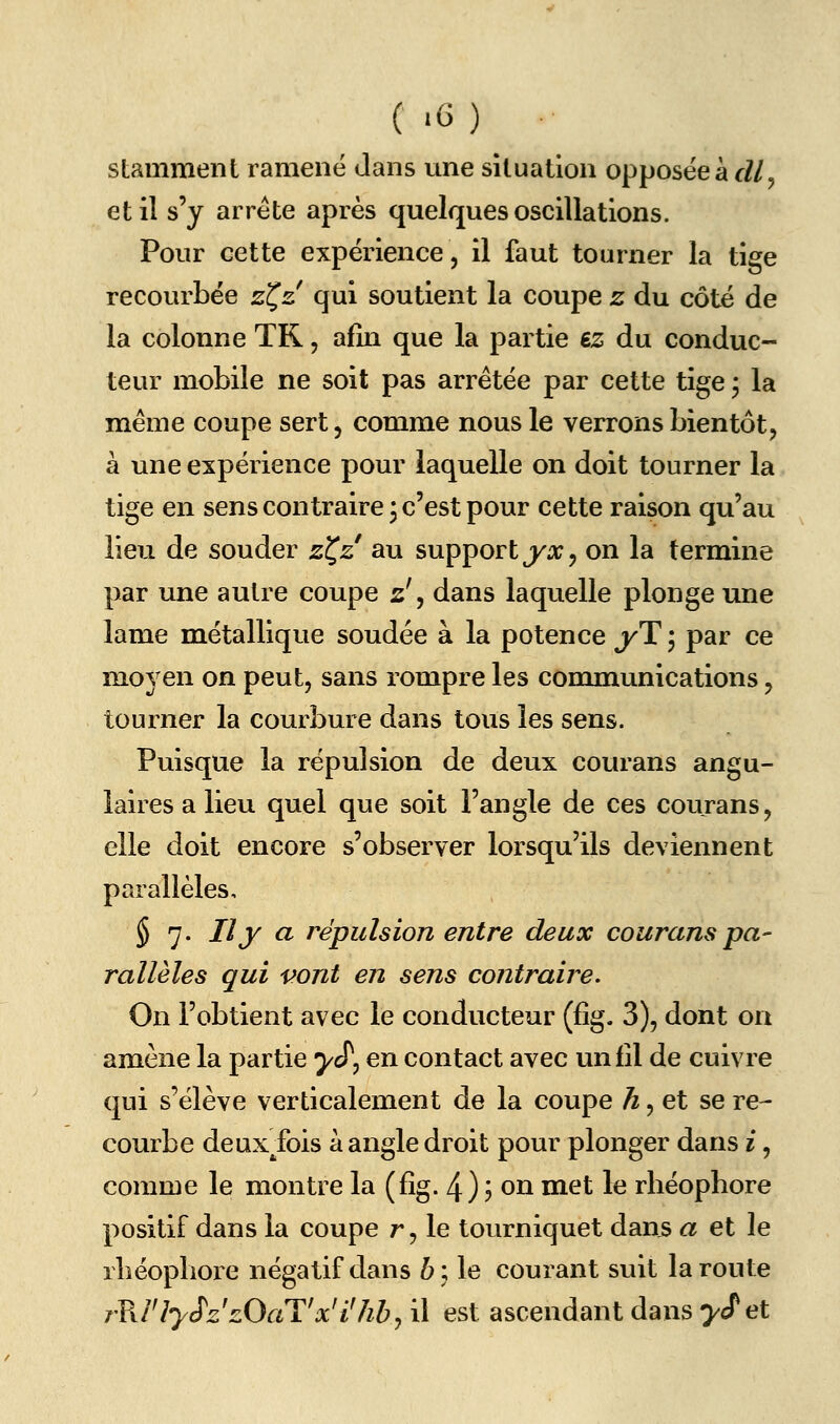 stamment ramené dans une situation opposée à cZ/^ et il s'y arrête après quelques oscillations. Pour cette expérience, il faut tourner la tige recourbée zC,z qui soutient la coupe z du côté de la colonne TR, afin que la partie iz du conduc- teur mobile ne soit pas arrêtée par cette tige j la même coupe sert, comme nous le verrons bientôt, à une expérience pour laquelle on doit tourner la tige en sens contraire j c'est pour cette raison qu'au lieu de souder zC,z au support j/'o;, on la termine par une autre coupe 2', dans laquelle plonge une lame métallique soudée à la potence yY, par ce moyen on peut, sans rompre les communications, tourner la courbure dans tous les sens. Puisque la répulsion de deux courans angu- laires a lieu quel que soit l'angle de ces courans, elle doit encore s'observer lorsqu'ils deviennent parallèles, § 7. Il y a répulsion entre deux courans pa- rallèles qui vont en sens contraire. On l'obtient avec le conducteur (fig. 3), dont on amène la partie ^cT, en contact avec un fîl de cuivre qui s'élève verticalement de la coupe ^, et se re- courbe deux fois à angle droit pour plonger dans i, comme le montre la (fîg. 4) ? on met le rliéopbore positif dans la coupe r, le tourniquet daus a et le rliéopbore négatif dans b\ le courant suit la route r?J'lySz'zOaTx'i7iby il est ascendant dans ycfet