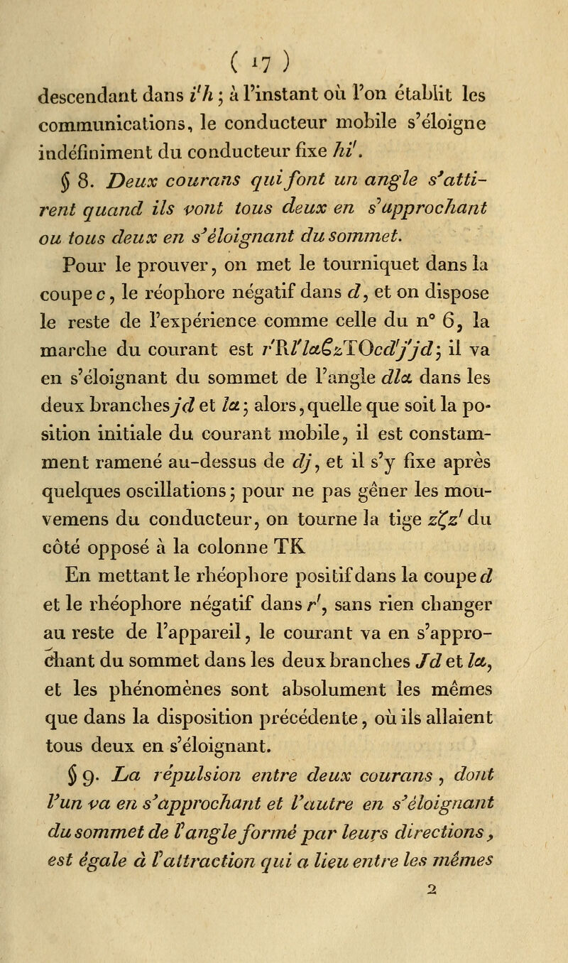 ( ^7) descendant dans i^h ; à l'instant où l'on établit les communications, le conducteur mobile s'éloigne indéfiniment du conducteur fixe hi', § 8. Deux courans qui font un angle s'atti- rent quand ils vont tous deux en s approchant ou tous deux en s'éloignant du sommet. Pour le prouver, on met le tourniquet dans la coupe c 5 le réopliore négatif dans c?, et on dispose le reste de l'expérience comme celle du n° 6, la marche du courant est rV\tlciè'/ïOcd'jjdj il va en s'éloignant du sommet de l'angle dla dans les deux brandiesjVZ et la * alors, quelle que soit la po- sition initiale au. courant mobile ^ il est constam- ment ramené au-dessus de dj^ et il s'y fixe après quelques oscillations j pour ne pas gêner les mou- vemens du conducteur, on tourne ]a tige z^z' du côté opposé à la colonne TK En mettant le rliéopbore positif dans la coupera et le rhéophore négatif dansr', sans rien changer au reste de l'appareil, le courant va en s'appro- chant du sommet dans les deux branches Jd et Za, et les phénomènes sont absolument les mêmes que dans la disposition précédente, où ils allaient tous deux en s'éloignant. § g. La répulsion eritre deux courans , dont Vun va en s'approchant et Vautre en s'éloignant du sommet de V angle formé par leurs directions , est égale à faltraction qui a lieu entre les mêmes 2