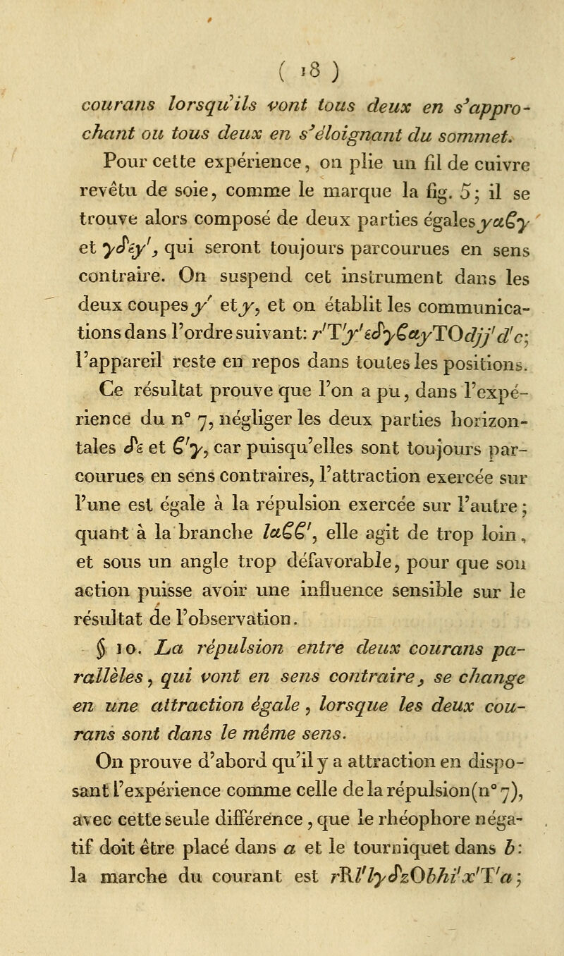 courans lorsquils vont tous deux en s^appro- chant ou tous deux en s^éloignant du sommet. Pour cette expérience, on plie un fil de cuivre revêtu de soie, comme le marque la fîg. 5j il se trouve alors composé de deux parties égalesj/ccf^- et y^iy\ qui seront toujours parcourues en sens contraire. On suspend cet instrument dans les deux coupes j/' etjKj et on établit les communica- tions dans l'ordre suivant: r'T'j' iS'yQctyTOdjf d'c l'appareil reste en repos dans toutes les positions. Ce résultat prouve que l'on a pu, dans l'expé- rience du n° 7, négliger les deux parties horizon- tales cTg et è'yj car puisqu'elles sont toujours par- courues en sens contraires, l'attraction exercée sur l'une est égale à la répulsion exercée sur l'autre ; quant à la branche îaQQ'^ elle agit de trop loin, et sous un angle trop défavorable, pour que sou action puisse avoir une influence sensible sur le résultat de l'observation. $ lo. La 7^épulsion entre deux courans pa- rallèles,, qui vont en sens contraire^ se change en une attraction égale, lorsque les deux cou- rans sont dans le même sens. On prouve d'abord qu'il y a attraction en dispo- sant l'expérience comme celle de la répulsion(n°'y), avec cette seule différence, que le rhéophore néga- tif doit être placé dans a et le tourniquet dans h: la marche du courant est rKl'ly<PzObhi'x'T^aj