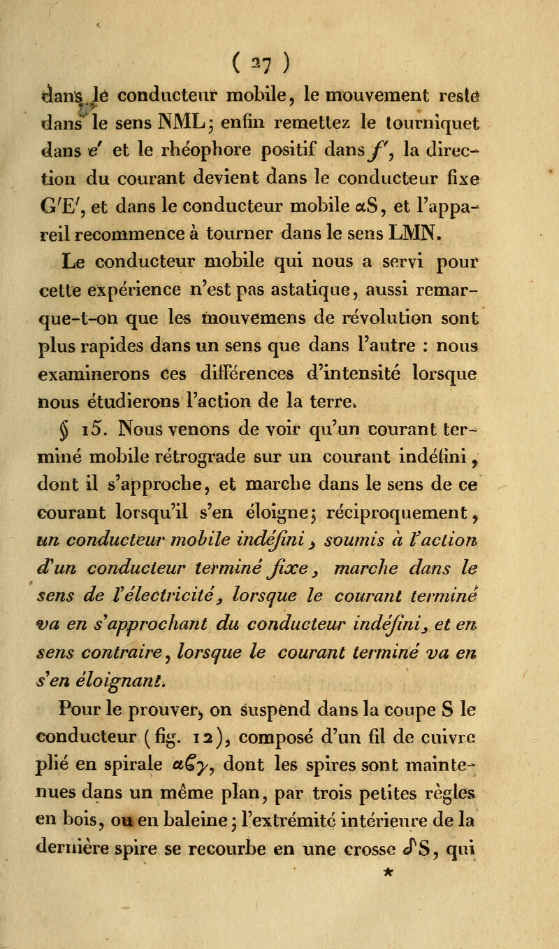 (=7) danls lé conducteur mobile, le mouvement reste dans^le sens NML; enfin remettez le tourniquet dans é et le rhéophore positif dans^^', la direc- tion du courant devient dans le conducteur fixe G'E', et dans le conducteur mobile aS, et l'appa- reil recommence à tourner dans le sens LMN. Le conducteur mobile qui nous a servi pour cette expérience n'est pas astatique, aussi remar- que-t-on que les mouvemens de révolution sont plus rapides dans un sens que dans l'autre : nous examinerons Ces différences d'intensité lorsque nous étudierons l'action de la terre* § i5. Nous venons de voir qu'un courant ter- miné mobile rétrograde sur un courant indéfini, dont il s'approche 5 et marche dans le sens de ce courant lorsqu'il s'en éloigne^ réciproquement, un conducteur mobile indéfini ^ soumis à l'action d^un conducteur terminé Jixe, marche dans le sens de Vélectricitéy lorsque le courant terminé va en s^approchant du conducteur indéfini^ et en sens contraire^ lorsque le courant terminé va en s^en éloignant, Pour le prouver^ on suspend dans la coupe S le conducteur (fig. 12)^ composé d'un fil de cuivre plié en spirale aSy^ dont les spires sont mainte-* nues dans un même plan, par trois petites règles en bois, on en baleine, l'extrémité intérieure de la dernière spire se recourbe en une crosse cTS, qui
