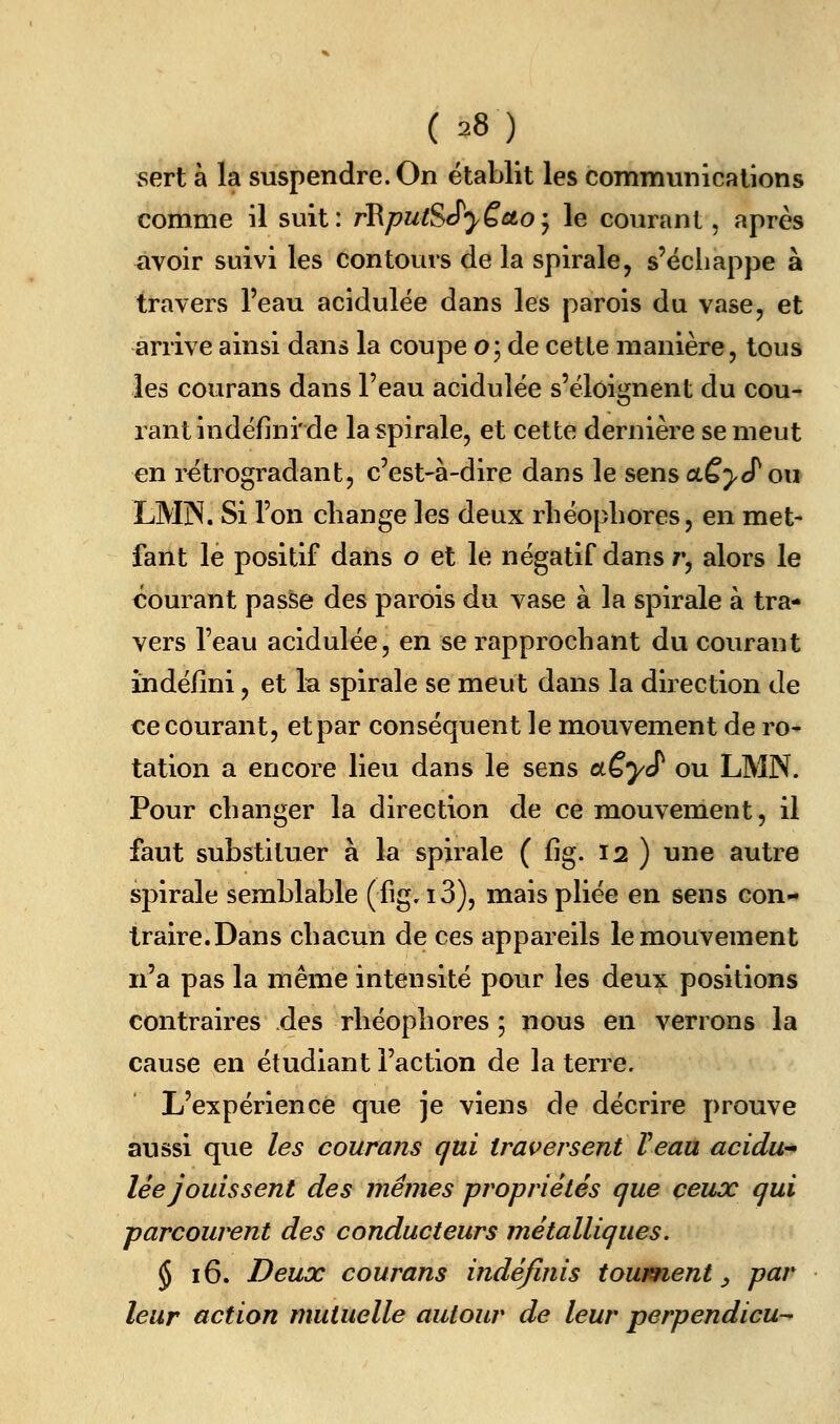 sert à la suspendre. On établit les communications comme il suit: rRputSSyëcto*^ le courant, après avoir suivi les contours de la spirale, s'ëcliappe à travers l'eau acidulée dans les parois du vase, et arrive ainsi dans la coupe o; de cette manière, tous les courans dans l'eau acidulée s'éloignent du cou- rant indéfini'de la spirale, et cette dernière se meut en rétrogradant, c'est-à-dire dans le sens dCyJ^ou LMjN. Si l'on change les deux rliéopliores, en met- fant le positif dans o et le négatif dans r, alors le courant passe des parois du vase à la spirale à tra- vers l'eau acidulée, en se rapprochant du courant indéfini, et 1b spirale se meut dans la direction de ce courant, et par conséquent le mouvement de ro- tation a encore lieu dans le sens aÇ,yS' ou LMN. Pour changer la direction de ce mouvement, il faut substituer à la spirale ( fig. 12 ) une autre spirale semblable (fig. i3), mais pliée en sens con- traire.Dans chacun de ces appareils le mouvement n'a pas la même intensité pour les deux positions contraires des rhéophores ; nous en verrons la cause en étudiant l'action de la terre. L'expérience que je viens de décrire prouve aussi que les courans qui traversent Veaa acidu^ lée jouissent des mêmes propriétés que ceux qui parcow^nt des conducteurs métalliques. § 16. Deux courans indéfinis tourment ^ par leur action mutuelle autour de leur perpendicu-^