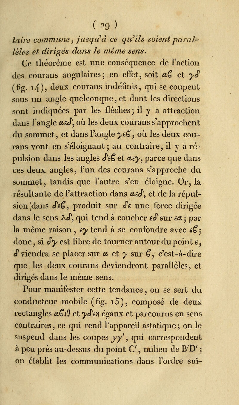 lalre commune^ jusqu'à ce qu^ils soient paral- lèles et dirigés dans le même sens. Ce théorème est tine conséquence de Faction des courans angulaires; en effet, soit aè et y S (fig. i4)j deux courans indéfinis, qui se coupent sous un angle quelconque, et dont les directions sont indiquées par les flèches; il y a attraction dans l'angle ûtÊcT, où les deux courans s'approchent du sommet, et dans l'angle >eê, où les deux cou- rans vont en s'éloignant; au contraire, il y a ré- pulsion dans les angles Jtê et cny^ parce que dans ces deux angles, l'un des courans s'approche du sommet, tandis que l'autre s'en éloigne. Or, la résultante de l'attraction dans ctiS'y et de la répul- sion |dans i^sQ^ produit sur cTe une force dirigée dans le sens aJ^, qui tend à coucher gcT sur ict ; par la même raison , ey tend à se confondre avec «^j donc, si jy est libre de tourner autour du point s, cT viendra se placer sur et et y sur ^, c'est-à-dire que les deux courans deviendront parallèles, et dirigés dans le même sens. Pour manifester cette tendance, on se sert du conducteur mobile (fig. i5), composé de deux rectangles a^iô et yS'm égaux et parcourus en sens contraires, ce qui rend l'appareil astatique ; on le suspend dans les coupes jy', qui correspondent à peu près au-dessus du point G', milieu de B^D' ; on établit les communications dans l'ordre sui-