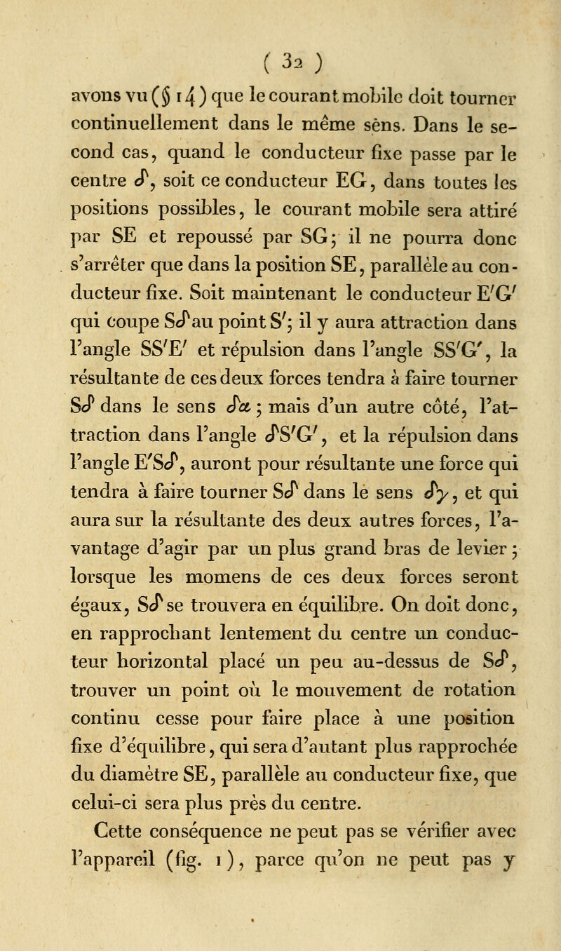 avons vu (§ 14 ) ^^^^ ^^ courant mobile doit tourner continuellement dans le même sens. Dans le se- cond cas, quand le conducteur fixe passe par le centre cT, soit ce conducteur EG, dans toutes les positions possibles, le courant mobile sera attiré par SE et repoussé par SG; il ne pourra donc s'arrêter que dans la position SE, parallèle au con- ducteur fixe. Soit maintenant le conducteur E'G' qui coupe ScTau point S'; il y aura attraction dans l'angle SS^E' et répulsion dans l'angle SS^G', la résultante de ces deux forces tendra à faire tourner ScT dans le sens S'ct • mais d'un autre côté, l'at- traction dans l'angle cTS'G', et la répulsion dans l'angle E'ScP, auront pour résultante une force qui tendra à faire tourner ScT dans le sens J'y, et qui aura sur la résultante des deux autres forces, l'a- vantage d'agir par un plus grand bras de levier ; lorsque les momens de ces deux forces seront égaux, ScTse trouvera en équilibre. On doit donc, en rapprochant lentement du centre un conduc- teur horizontal placé un peu au-dessus de ScT, trouver un point où le mouvement de rotation continu cesse pour faire place à une position fixe d'équilibre, qui sera d'autant plus rapprochée du diamètre SE, parallèle au conducteur fixe, que celui-ci sera plus près du centre. Cette conséquence ne peut pas se vérifier avec l'appareil (fig. i ), parce qu'on ne peut pas y