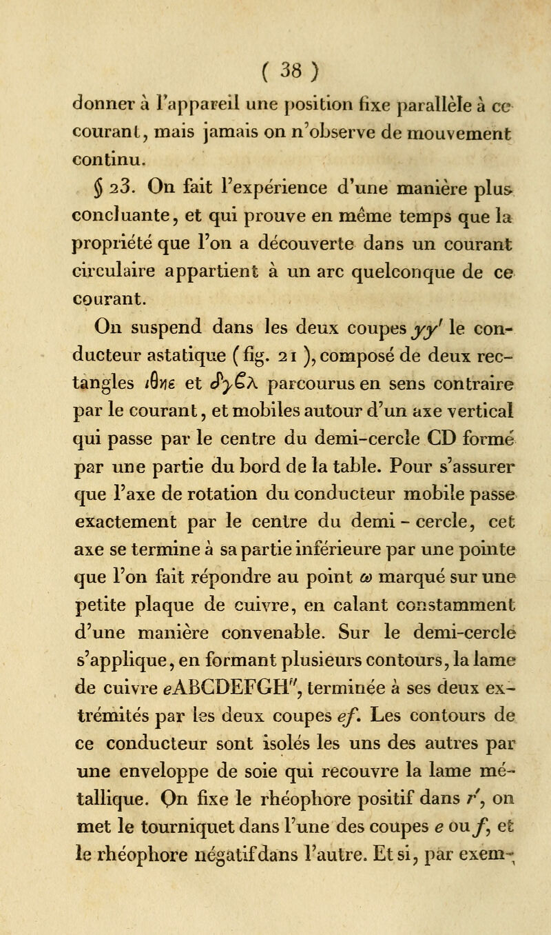 donner à Fappareil une position fixe parallèle à ce couranl, mais jamais on n'observe de mouvement continu. §23. On fait l'expérience d'une manière plus- concluante, et qui prouve en même temps que la propriété que l'on a découverte dans un courant circulaire appartient à un arc quelconque de ce courant. On suspend dans les deux coupes yy' le con- ducteur astatique (fîg. 21 ), composé de deux rec- tangles i9»6 et ePyCA parcourus en sens contraire par le courant, et mobiles autour d'un axe vertical qui passe par le centre du demi-cercle CD formé par une partie du bord de la table. Pour s'assurer que l'axe de rotation du conducteur mobile passe exactement par le centre du demi-cercle, cet axe se termine à sa partie inférieure par une pointe que l'on fait répondre au point co marqué sur une petite plaque de cuivre, en calant constamment d'une manière convenable. Sur le demi-cercle s'applique, en formant plusieurs contours, la lame de cuivre eABGDEFGH^', terminée à ses deux ex- trémités par les deux coupes ef. Les contours de ce conducteur sont isolés les uns des autres par une enveloppe de soie qui recouvre la lame mé- tallique. Qn fixe le rhéophore positif dans /, on met le tourniquet dans l'une des coupes e ouf, et le rhéophore négatif dans l'autre. Et si, par exem-