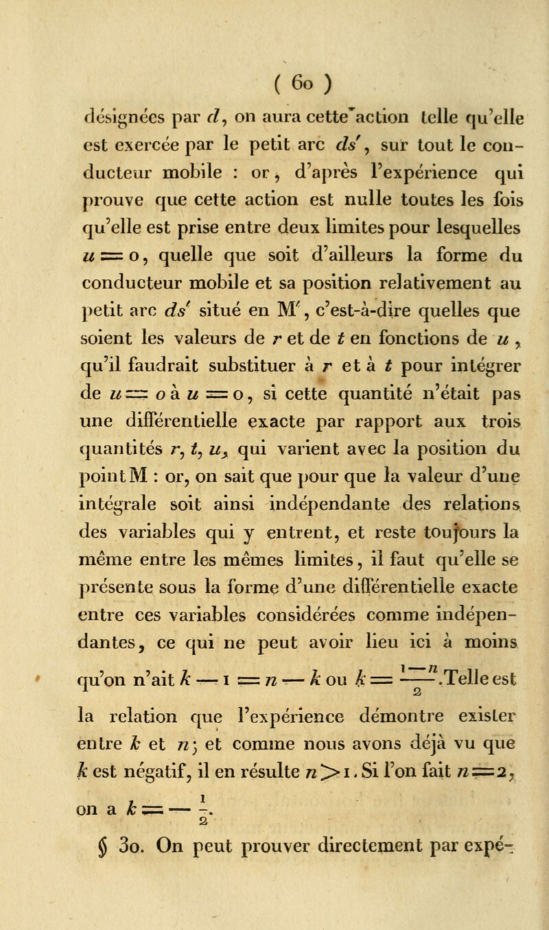 désignées par d^ on aura cette'action telle qu'elle est exercée par le petit arc ds ^ sur tout le con- ducteur mobile : or, d'après l'expérience qui prouve que cette action est nulle toutes les fois qu'elle est prise entre deux limites pour lesquelles 2/ = o 5 quelle que soit d'ailleurs la forme du conducteur mobile et sa position relativement au petit arc ds^ situé en M', c'est-à-dire quelles que soient les valeurs de r et de ^ en fonctions àe u y qu'il faudrait substituer à r et à ^ pour intégrer dez/=r:oàw=o, si cette quantité n'était pas une différentielle exacte par rapport aux trois quantités r, t^ u^ qui varient avec la position du point M : or, on sait que pour que la valeur d'une intégrale soit ainsi indépendante des relations des variables qui y entrent, et reste toujours la même entre les mêmes limites, il faut qu'elle se présente sous la forme d'une différentielle exacte entre ces variables considérées comme indépen- dantes, ce qui ne peut avoir lieu ici à moins qu'on n'ait ^ -— i ==72-— A* ou A == —— .Telle est la relation que l'expérience démontre exister entre ^ et n) et comme nous avons déjà vu que k est négatif, il en résulte 72 > i. Si l'on fait 7Z==2, on a ^ = -, 2 § 3o. On peut prouver directement par expé-