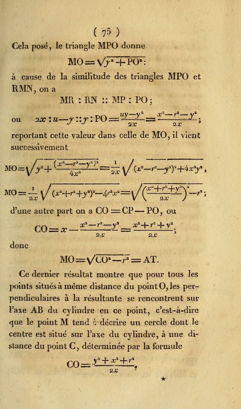 Cela posé, le triangle MPC donne à cause de la similitude des triangles MPO et RMN, on a MR : RN :: MF: PO^ ou 2x:u—r::r:PO = --^ ^ =s- ^; reportant cette valeur dans celle de MO, il vient successivement MO MO d'une autre part on a CO =:CP—PO, ou 2.x 2.x ' donc M0=\/CO*—./^=AT. Ce dernier résultat montre que pour tous les })oints situés à même distance du point O, les per- pendiculaires à la résultante se rencontrent sur Taxe AB du cylindre en ce point, c'est-à-dire que le point M tend c; décrire un cercle dont le centre est situé sur l'axe du cylindre, à une di- stance du point C, déterminée par la formule _y + ^'+/ co= 2iX \