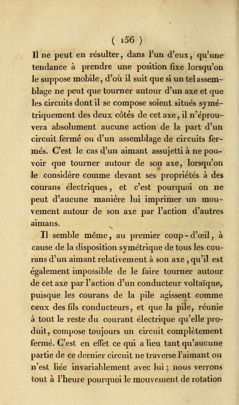 11 ne peut en résulter, dans l'un d'eux, qu'une tendance à prendre une position fixe lorsqu'on le suppose mobile, d'où il suit que si un tel assem- blage ne peut que tourner autour d'un axe et que les circuits dont il se compose soient situes symé- triquement des deux côtés de cet axe, il n'éprou- vera absolument aucune action de la part d'un circuit fermé ou d'un assemblage de circuits fer- més. C'est le cas d'un aimant assujetti à ne pou- voir que tourner autour de son axe, lorsqu'on le considère comme devant ses propriétés à des courans électriques, et c'est pourquoi on ne peut d'aucune manière lui imprimer un mou- vement autour de son axe par l'action d'autres aimans. ^ Il semble même, au premier coup-d'œil, à cause de la disposition symétrique de tous les cou- rans d'un aimant relativement à son axe , qu'il est également impossible de le faire tourner autour de cet axe par l'action d'un conducteur voltaïque, puisque les courans de la pile agissent comme ceux des fils conducteurs, et que la pile, réunie à tout le reste du courant électrique qu'elle pror duit, compose toujours un circuit complètement fermé. C'est en effet ce qui a lieu tant qu'aucune partie de ce dernier circuit ne traverse l'aimant ou n'est liée invariablement avec lui ; nous verrons tout à l'heure pourquoi le mouvement de rotation