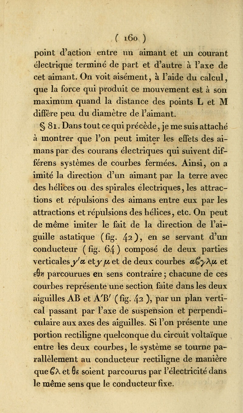 point d'action entre un aimant et un courant électrique termine de part et d'autre à l'axe de cet aimant. On voit aisément, à l'aide du calcul, que la force qui produit ce mouvement est à son maximum quand la distance des points L et M diffère peu du diamètre de l'aimant. § 81. Dans tout ce qui précède, je me suis attaché à montrer que l'on peut imiter les effets des ai- mans par des courans électriques qui suivent dif- férens systèmes de courbes fermées. Ainsi, on a imité la direction d'un aimant par la terre avec des hélices ou des spirales électriques, les attrac- tions et répulsions des aimans entre eux par les attractions et répulsions des hélices, etc. On peut de même imiter le fait de la direction de l'ai- guille asiatique (fîg. 4^)? ^^ s® servant d'un conducteur ( fig. 64 ) composé de deux parties verticales j^'a etyjucet de deux courbes aëyAfJi et éG» parcourues en sens contraire y chacune de ces courbes représente une section faite dans les deux aiguilles AB et A'B' (fig. ^2 ), par un plan verti- cal passant par l'axe de suspension et perpendi- culaire aux axes des aiguilles. Si l'on présente une portion rectiligne quelconque du circuit voltaïque entre les deux courbes, le système se tourne pa-- rallèlement au conducteur rectiligne de manière que ÊÀ et 6g soient parcourus par l'électricité dans le même sens que le conducteur fixe.