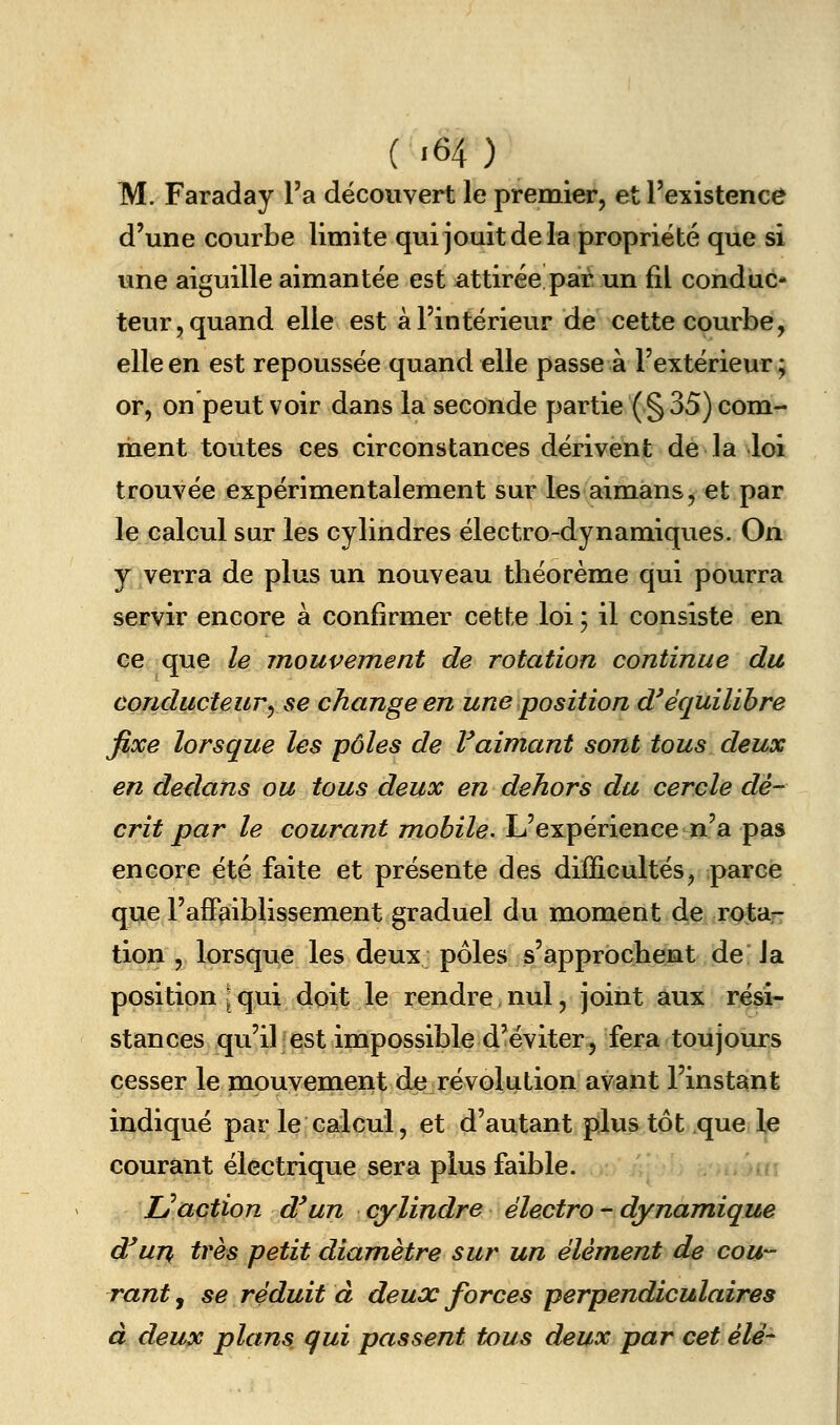 M. Faraday l'a découvert le preraier, et l'existence d'une courbe limite qui jouit de la propriété que si une aiguille aimantée est attirée par un fil conduc- teur, quand elle est à l'intérieur de cette courbe, elle en est repoussée quand elle passe à l'extérieur ; or, on peut voir dans la seconde partie ( § 35) com- ment toutes ces circonstances dérivent de la loi trouvée expérimentalement sur les aimans, et par le calcul sur les cylindres électro-dynamiques. On y verra de plus un nouveau théorème qui pourra servir encore à confirmer cette loi ; il consiste en ce que le mouvement de rotation continue du conducteur^ se change en une position d'équilibre fixe lorsque les pôles de Vaimant sont tous deux en dedans ou tous deux en dehors du cercle dé- crit par le courant mobile. L'expérience n'a pas encore été faite et présente des difficultés, parce que l'affaiblissement graduel du moment de rota- tion , lorsque les deux pôles s'approchent de la position • qui doit le rendre, nul, joint aux rési- stances qu'il est impossible d'éviter, fera toujours cesser le mouvement de révolution avant l'instant indiqué par le calcul, et d'autant plus tôt que le courant électrique sera plus faible. Lé^action d'un cylindre électro - dynamique d^un( très petit diamètre sur un élément de cou- rant , se réduit à deux forces perpendiculaires à deux plans qui passent tous deux par cet élé-