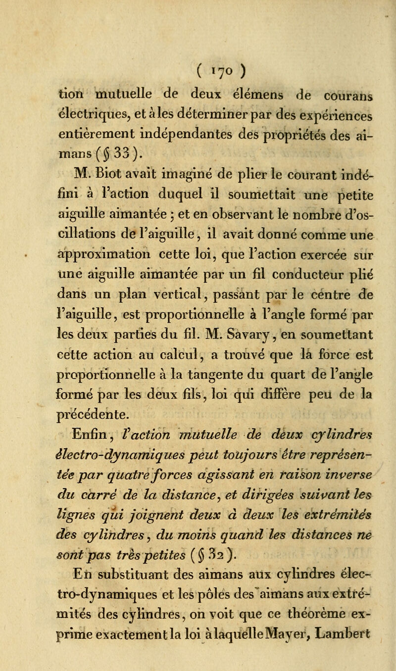 ( ^70 ) tion mutuelle de deux élémens de courans électriques, étales déterminer par des expériences entièrement indépendantes des propriétés des ai- mans ($33). M. Biot avait imaginé de plier le courant indé- fini à l'action duquel il soumettait une petite aiguille aimantée ; et en observant le nombre d'os- cillations de l'aiguille, il avait donné comme une approximation cette loi, que l'action exercée sur une aiguille aimantée par un fil conducteur plié dans un plan vertical, passant par le centre de l'aiguille, est proportionnelle à l'angle formé par les deux parties du fil. M. Savary, en soumettant cette action au calcul, a trouvé que là force est proportionnelle à la tangente du quart de l'angle formé par les deux fils, loi qui diffère peu de la précédente. Enfin, Vaction mutuelle de deux cylindres électro-dynamiques peut toujours être représen- tée par quatre forces agissant en raison inverse du carré de la distance^ et dirigées suivant les lignes qui joignent deux à deux les extrémités des cylindres, du moins quand les distances ne sont pas très petites {§^2 J. Eh substituant des aimans aux cylindres élec- tro-dynamiques et les pôles des aimans aux extré- mités des cylindres, on voit que ce théorème ex- prime exactement la loi à laquelle May er, Lambert