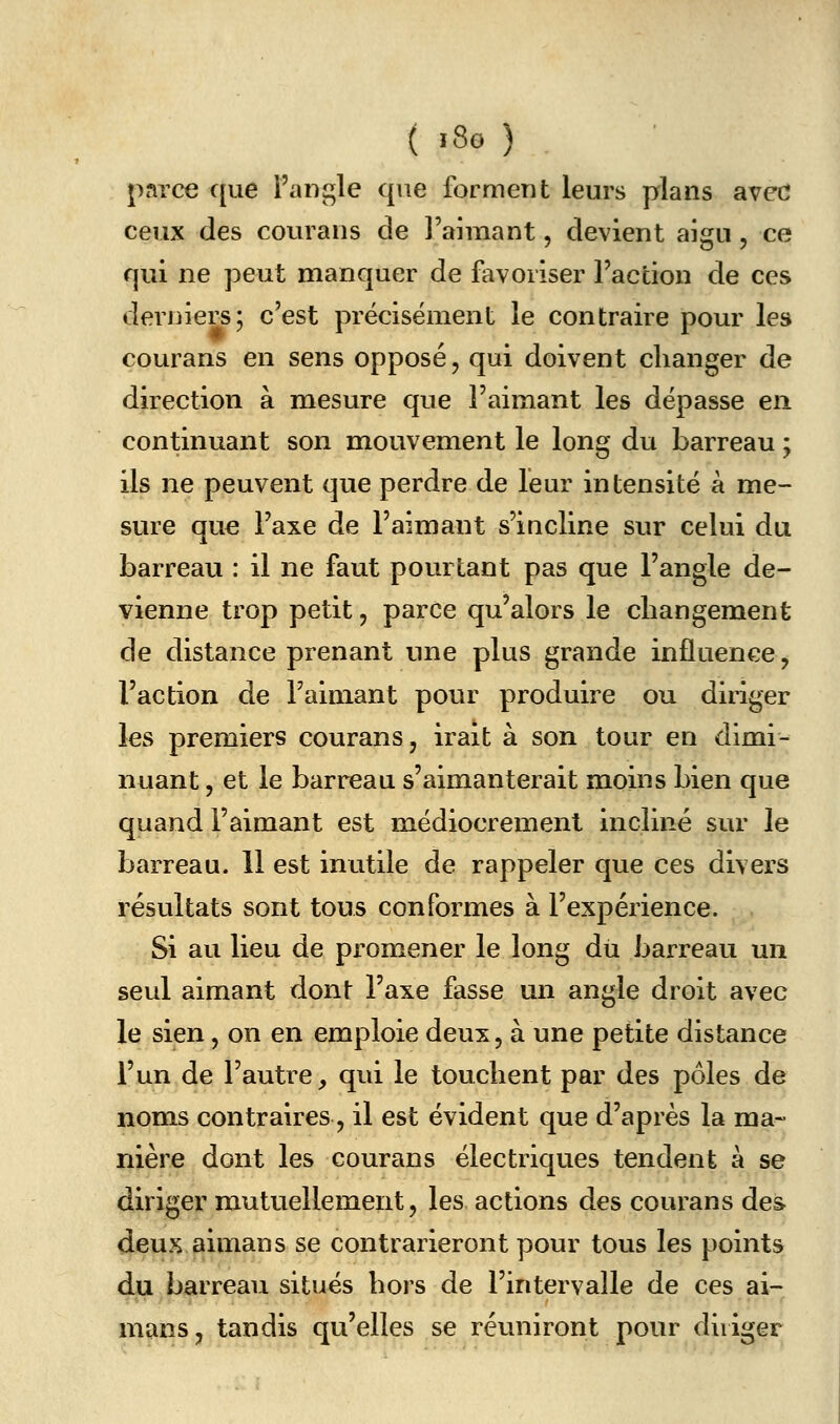 («8g) parce que l'ani^le que forment leurs plans avcd ceux des courans de l'aimant, devient aigu , ce qui ne peut manquer de favoriser Faction de ces derniers; c'est précisément le contraire pour les courans en sens opposé, qui doivent changer de direction à mesure que l'aimant les dépasse en continuant son mouvement le long du barreau ; ils ne peuvent que perdre de leur intensité à me- sure que l'axe de l'aimant s'incline sur celui du barreau : il ne faut pourtant pas que l'angle de- vienne trop petit, parce qu'alors le changement de distance prenant une plus grande influence, l'action de l'aimant pour produire ou diriger les premiers courans, irait à son tour en dimi- nuant , et le barreau s'aimanterait moins bien que quand l'aimant est médiocrement incliné sur le barreau. 11 est inutile de rappeler que ces divers résultats sont tous conformes à l'expérience. Si au lieu de promener le long dii barreau un seul aimant dont l'axe fasse un angle droit avec le sien, on en emploie deux, à une petite distance l'un de l'autre, qui le touchent par des pôles de noms contraires, il est évident que d'après la ma- nière dont les courans électriques tendent à se diriger mutuellement, les actions des courans des deux aimans se contrarieront pour tous les points du barreau situés hors de l'intervalle de ces ai- mans, tandis qu'elles se réuniront pour diriger