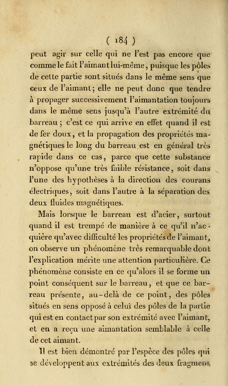 ( >84) peut agir sur celle qui ne l'est pas encore que comme le fait l'aimant lui-même, puisque les pôles de celte partie sont situés dans le même sens que ceux de l'aimant; elle ne peut donc que tendre à propager successivement l'aimantation toujours dans le même sens jusqu'à l'autre extrémité du barreau ; c'est ce qui arrive en effet quand il est de fer doux, et la propagation des propriétés ma- gnétiques le long du barreau est en général très rapide dans ce cas, parce que cette substance n'oppose qu'une très faible résistance, soit dans l'une des hypothèses à la direction des courans électriques, soit dans l'autre à la séparation des, deux fluides magnétiques. Mais lorsque le barreau est d'acier, surtout quand il est trempé de manière à ce qu'il n'ac - quière qu'avec difficulté les propriétés de l'aiman t, on observe un phénomène très remarquable dont l'explication mérite une attention particulière. Ce phénomène consiste en ce qu'alors il se forme un point conséquent sur le barreau, et que ce bar- reau présente, au-delà de ce point, des pôles situés en sens opposé à celui des pôles de la partie qui est en contact par son extrémité avec l'aimant, et en a reçu une aimantation semblable à celle de cet aimant. 11 est bien démontré par l'espèce des pôles qui se développent aux extrémités des deux fragmens^