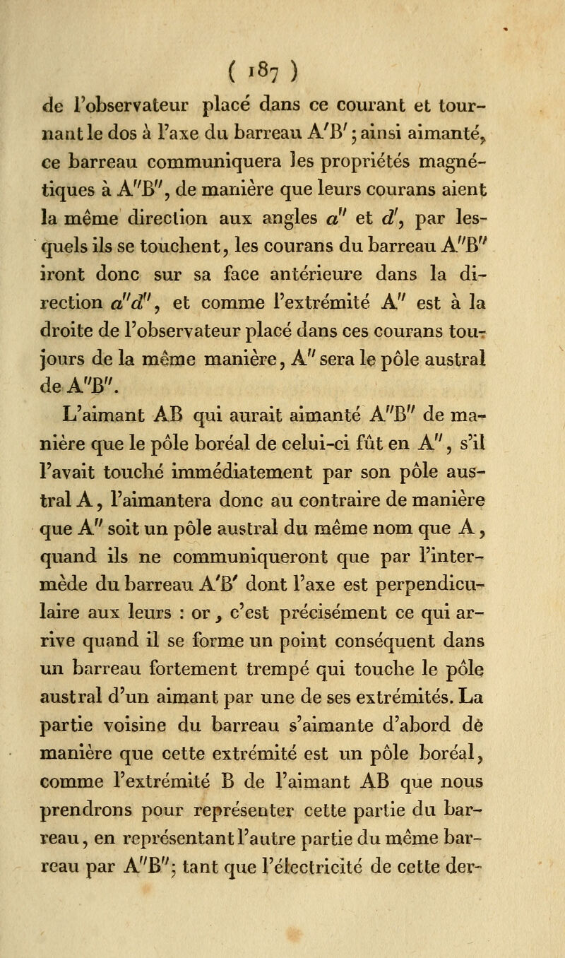 de l'observateur placé dans ce courant et tour- nantie dos à l'axe du barreau A'B' 5 ainsi aimante^ ce barreau communiquera les propriétés magné- tiques à A^'B, de manière que leurs courans aient la même direction aux angles a et d\ par les- quels ils se touchent, les courans du barreau A'^B iront donc sur sa face antérieure dans la di- rection ci'd!'^ et comme l'extrémité A'' est à la droite de l'observateur placé dans ces courans tou-r jours de la même manière, A sera le pôle austral de AB. L'aimant AB qui aurait aimanté A^'B de ma- nière que le pôle boréal de celui-ci fût en A, s'il l'avait touché immédiatement par son pôle aus- tral A, l'aimantera donc au contraire de manière que A soit un pôle austral du même nom que A, quand ils ne communiqueront que par l'inter- mède du barreau A'B' dont l'axe est perpendicu- laire aux leurs : or, c'est précisément ce qui ar- rive quand il se forme un point conséquent dans un barreau fortement trempé qui touche le pôle austral d'un aimant par une de ses extrémités. La partie voisine du barreau s'aimante d'abord dé manière que cette extrémité est un pôle boréal, comme l'extrémité B de l'aimant AB que nous prendrons pour représenter cette partie du bar- reau, en représentant l'autre partie du même bar- reau par A'^B''^ tant que l'électricité de cette der-