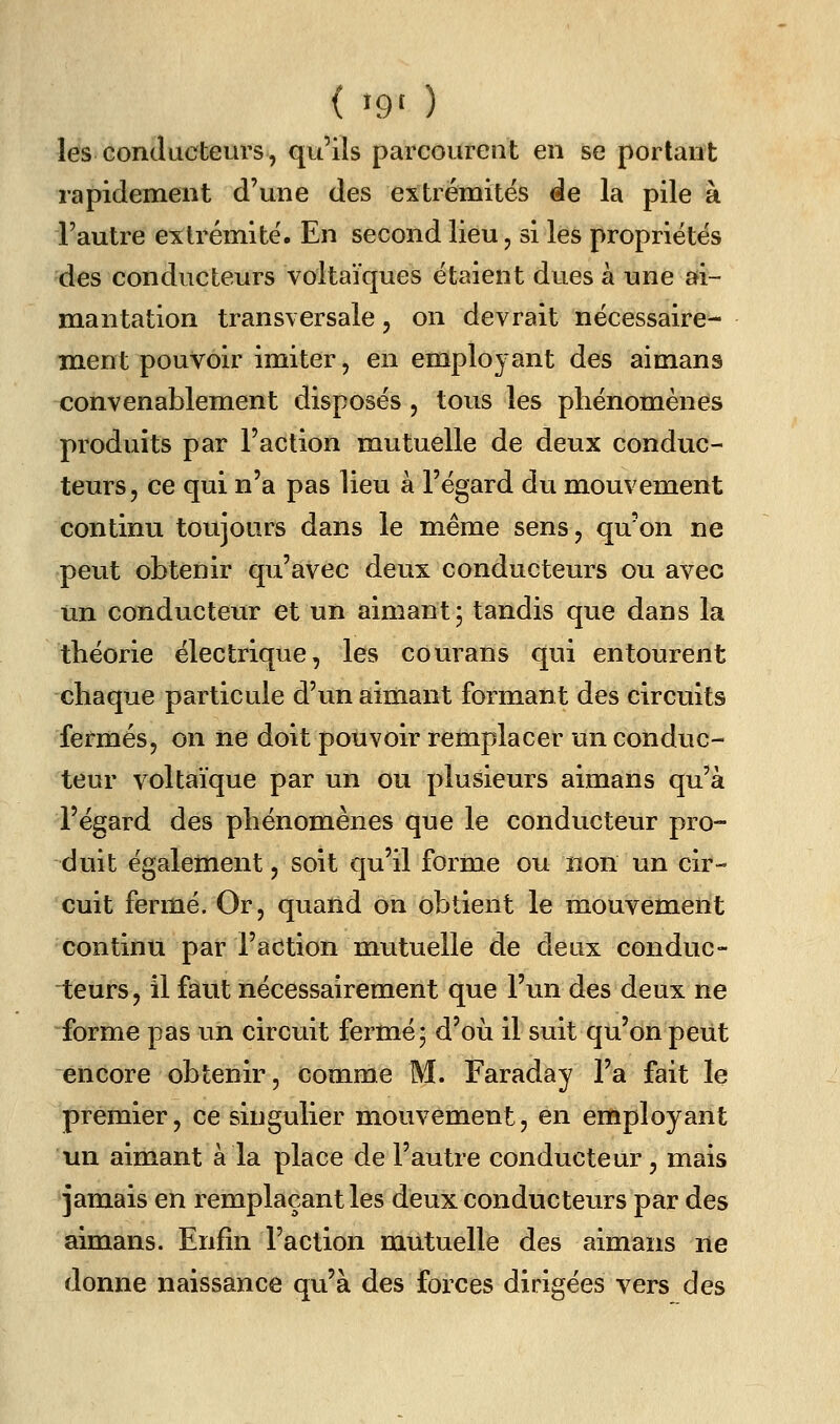 les conducteurs, qu'ils parcourent en se portant rapidement d'une des extrémités àe la pile à l'autre extrémité. En second lieu, si les propriétés des conducteurs voltaïques étaient dues à une afi- mantation transversale, on devrait nécessaire- Hient pouvoir imiter, en employant des aimans convenablement disposés , tous les phénomènes produits par l'action mutuelle de deux conduc- teurs, ce qui n'a pas lieu à l'égard du mouvement continu toujours dans le même sens, qu'on ne peut obtenir qu'avec deux conducteurs ou avec un conducteur et un aimant; tandis que dans la théorie électrique, les courans qui entourent -chaque particule d'un aimant formant des circuits fermés, on ne doit pouvoir remplacer un conduc- teur voltaïque par un ou plusieurs aimans qu'à l'égard des phénomènes que le conducteur pro- duit également, soit qu'il forme ou non un cir- cuit fermé. Or, quand on obtient le mouvement continu par l'action mutuelle de deux conduc- teurs, il faut nécessairement que l'un des deux ne forme pas un circuit fermé; d'où il suit qu'on peiit encore obtenir, comme M. Faraday l'a fait le premier, ce singulier mouvement, en employant un aimant à la place de l'autre conducteur, mais jamais en remplaçant les deux conducteurs par des aimans. Enfin l'action mutuelle des aimans ne donne naissance qu'à des forces dirigées vers des