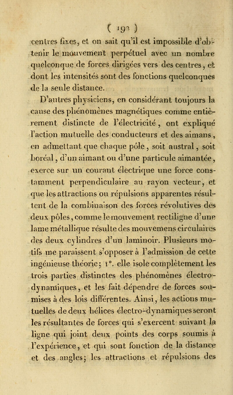 ( ^9'^^ ) ceiilies fixes, et. on sait qu'il est impossible d'olj- tenir le inauvement perpétuel avec an nombre quelconque de forces dirigées vers des centres, et dont les intensités sont des fonctions quelconques de la seuk distance. D'autres physiciens, en considérant toujours la cause des pliénomènes magnétiques comme entiè- rement distincte de l'électricité , ont expliqué l'action mutuelle des conducteurs et des aimans, en admettant que chaque pôle , soit austral, soit boréal, d'un aimant ou d'une particule aimantée, exerce sur un courant électrique une force cons- tamment perpendiculaire au rayon vecteur, et que les attractions ou répulsions apparentes résul- tent de la combinaison des forces révolutives des deux pôles, comme le mouvement rectiligne d'une lame métallique résulte des mouvemens circulaires des deux cylindres d'un laminoir. Plusieurs mo- tifs me paraissent s'opposera l'admission dé cette ingénieuse théorie; i**. elle isole complètement les trois parties distinctes des phénomènes électro- dynamiques, et les fait dépendre de forces sou- mises à des lois différentes. Ainsi, les actions mu- tuelles de deux hélices électro^dynamiques seront les résultantes de forces qui s'exercent suivant la ligne qui joint deux points des corps soumis à l'expérience, et qui sont fonction de la distance et des anglesj les attractions et répulsions des