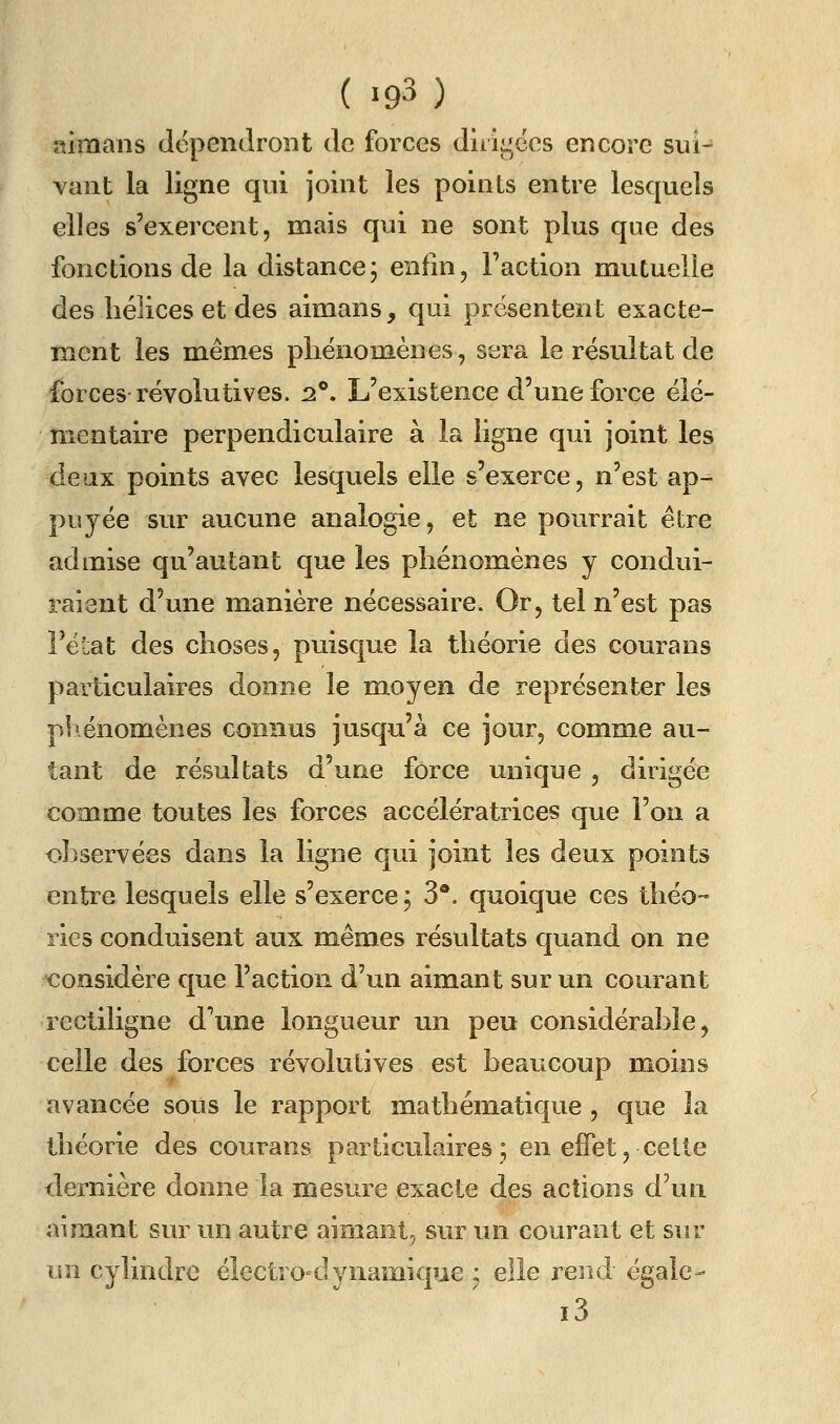 ( »93) aimans dépendront de forces dhigées encore sui^ vant la ligne qui joint les points entre lesquels elles s'exercent, mais qui ne sont plus que des fonctions de la distance; enfin, Faction mutuelle des hélices et des aimans, qui présentent exacte- ment les mêmes phénomènes, sera le résultat de forces révolutives. 2**. L'existence d'une force élé- mentaire perpendiculaire à la ligne qui joint les deux points avec lesquels elle s'exerce, n'est ap- puyée sur aucune analogie, et ne pourrait être admise qu'autant que les phénomènes y condui- raient d'une manière nécessaire. Or, tel n'est pas l'état des choses, puisque la théorie des courans particulaires donne le moyen de représenter les pb.énomènes connus jusqu'à ce jour, comme au- tant de résultats d'une force unique , dirigée comme toutes les forces accélératrices que l'on a observées dans la ligne qui joint les deux points entre lesquels elle s'exerce j 3*. quoique ces théo- ries conduisent aux mêmes résultats quand on ne Considère que l'action d'un aimant sur un courant rectiligne d'une longueur un peu considérable, celle des forces révolutives est beaucoup moins avancée sous le rapport mathématique , que la théorie des courans particulaires; en effet, cette dernière donne la mesure exacte des actions d'un aimant sur un autre aimant, sur un courant et sur \m cylindre électro-dynamique; elle rend égale- i3