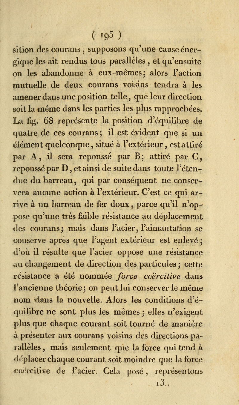 sîtion des courans, supposons qu'une cause éner- gique les ait rendus tous parallèles, et qu'ensuite on les abandonne à eux-mêmes; alors l'action mutuelle de deux courans voisins tendra à les amener dans une position telle, que leur direction soit la même dans les parties les plus rapprochées. La fîg. 68 représente la position d'équilibre de quatre de ces courans 5 il est évident que si un élément quelconque, situé à l'extérieur, est attiré par A, il sera repoussé par B; attiré par C, repoussé par D, et ainsi de suite dans toute l'éten- due du barreau, qui par conséquent ne conser- vera aucune action à l'extérieur. C'est ce qui ar- rive à un barreau de fer doux, parce qu'il n'op- pose qu'une très faible résistance au déplacement des courans; mais dans l'acier, l'aimantation se conserve après que l'agent extérieur est enlevé ; d'où il résulte que l'acier oppose une résistance au changement de direction des particules; cette résistance a été nommée force coërcitive dans l'ancienne théorie; on peut lui conserver le même nom d^ns la nouvelle. Alors les conditions d'é- quilibre ne sont plus les mêmes ; elles n'exigent plus que chaque courant soit tourné de manière à présenter aux courans voisins des directions pa- rallèles , mais seulement que la force qui tend à déplacer chaque courant soit moindre que la force coërcitive de l'acier. Cela posé, représentons i3..