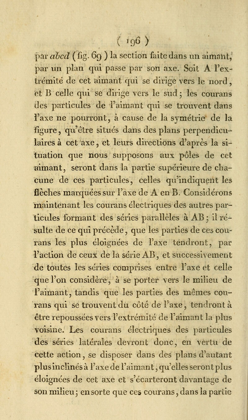 par ahcd ( fig. 69 ) la section faite dans un aimant^ par un plan qui passe par son axe. Soit A Fex- trëmité de cet aimant qui se dirige vers le nord, et B celle qui se dirige vers le sud; les courans des particules de l'aimant qui se trouvent dans l'axe ne pourront, à cause de la symétrie' de la figure, qu'être situes dans des plans perpendicu- laires à cet axe, et leurs directions d'après la si- tuation que nous supposons aux pôles de cet aimant, seront dans la partie supérieure de cha- cune de ces particules, celles qu'indiquent les flèches marquées sur l'axe de A en B. Considérons maintenant les courans électriques des autres par- ticules formant des séries parallèles à AB * il ré- sulte de ce qui précède, que les parties de ces cou- rans les plus éloignées de l'axe tendront, par l'action de ceux de la série AB, et successivement de toutes les séries comprises entre l'axe et celle que l'on considère, à se porter vers le milieu de l'aimant, tandis que les parties des mêmes cou- rans qui se trouvent du côté de Faxe, tendront à être repoussées vers l'extrémité de l'aimant la plus voisine. Les courans électriques des particules des séries latérales devront donc, en vertu de cette action, se disposer dans des plans d'autant plus inclinés à l'axe de l'aimant, qu'elles seront plus éloignées de cet axe et s'écarteront davantage de son milieu; en sorte que ces courans, dans la partie