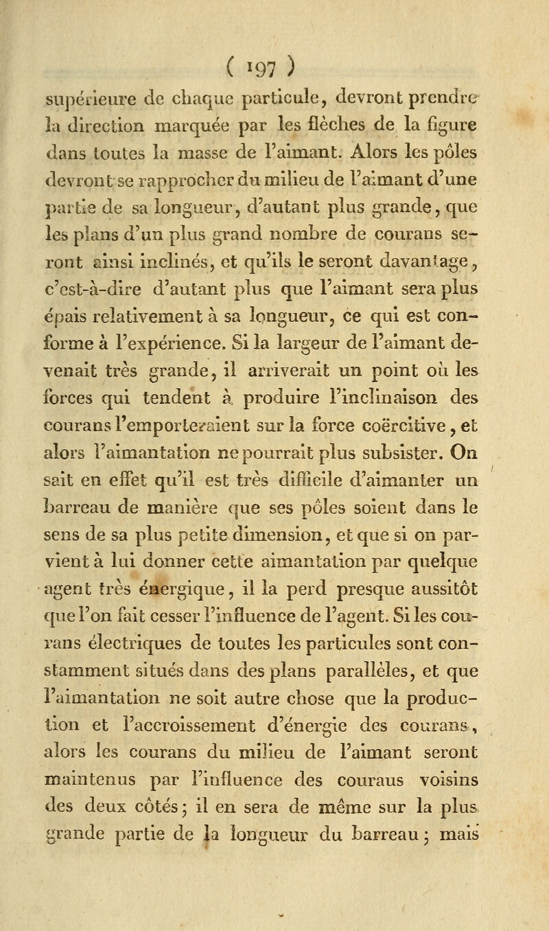 ( 197 ) siipëiieure de chaque particule, devront prendre la direction marquée par les flèches de la figure dans toutes la masse de l'aimant. Alors les pôles devront se rapprocher du milieu de l'aimant d'une partie de sa longueur, d'autant plus grande, que les plans d'un plus grand nombre de courans se- ront ainsi inclinés, et qu'ils le seront davantage, c'est-à-dire d'autant plus que l'aimant sera plus épais relativement à sa longueur, ce qui est con- forme à l'expérience. Si la largeur de l'aimant de- venait très grande, il arriverait un point où les forces qui tendent à produire l'inclinaison des courans l'emporteraient sur la force coërcltive, et alors l'aimantation ne pourrait plus subsister. On sait en effet qu'il est très difficile d'aimanter un barreau de manière que ses pôles soient dans le sens de sa plus petite dimension, et que si on par- vient à lui donner cette aimantation par quelque agent très énergique, il la perd presque aussitôt que l'on fait cesser l'influence de l'agent. Si les cou- rans électriques de toutes les particules sont con- stamment situés dans des plans parallèles, et que l'aimantation ne soit autre chose que la produc- tion et l'accroissement d'énergie des courans, alors les courans du milieu de l'aimant seront maintenus par l'influence des couraus voisins des deux côtés ; il en sera de même sur la plus