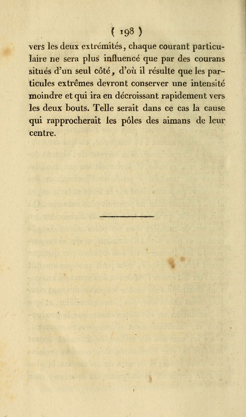 vers les deux extrémités, chaque courant particu- laire ne sera plus influencé que par des courans situés d'un seul côté , d'où il résulte que les par- ticules extrêmes devront conserver une intensité moindre et qui ira en décroissant rapidement vers les deux bouts. Telle serait dans ce cas la cause qui rapprocherait les pôles des aimans de leur centre. %