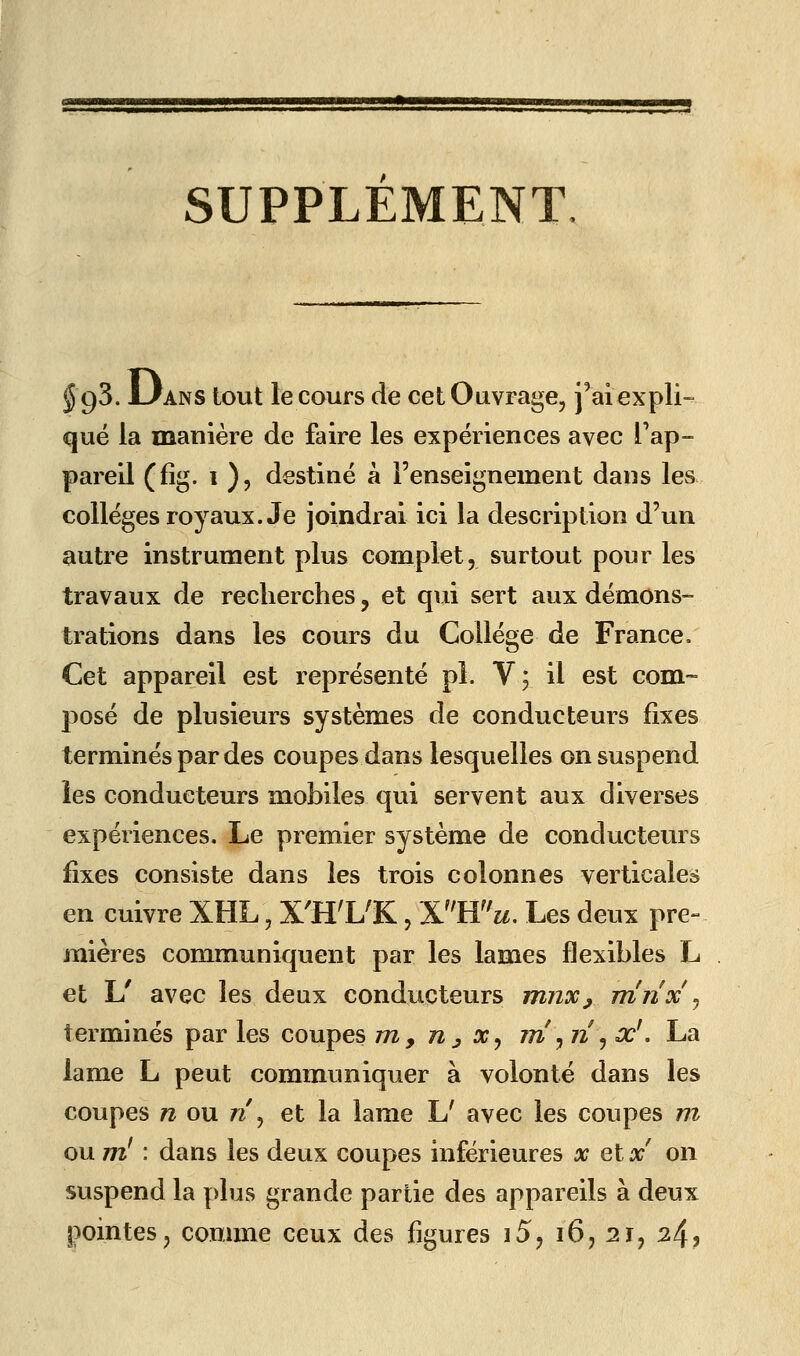 3=5 SUPPLEMENT §g'5. L/ANS tout le cours de cet Ouvrage, j'aiexpli- que la manière de faire les expériences avec l'ap- pareil (fîg. i ), destiné à l'enseignement dans les collèges royaux. Je joindrai ici la description d'un autre instrument plus complet, surtout pour les travaux de recherches, et qui sert aux démons- trations dans les cours du Collège de France. Cet appareil est représenté pî. V; il est com- posé de plusieurs systèmes de conducteurs fixes terminés par des coupes dans lesquelles on suspend les conducteurs mobiles qui servent aux diverses expériences. Le premier système de conducteurs fixes consiste dans les trois colonnes verticales en cuivre XHL, X'H'L'K, lL}îu. Les deux pre- mières communiquent par les lames flexibles L et U avec les deux conducteurs mjiXj rrînx ^ terminés par les coupes m, n^ x^ rrî^ n ^ x', La lame L peut communiquer à volonté dans les coupes n ou n\ et la lame L' avec les coupes m ou m' : dans les deux coupes inférieures x et x on suspend la plus grande partie des appareils à deux pointes, comme ceux des figures i5j i6j 21, 24?