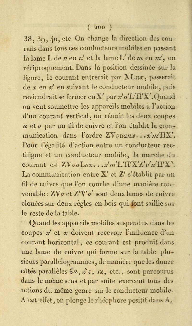 38, SQ) 4^> ^^^- ^^ change la direclion des cou- rans dans tous ces conducteurs mobiles en passant la lame L de n en n^ et la lame U de m en ni'^ ou réciproquement. Dans la position dessinée sur la figure, le courant entrerait par XLtza;, passerait de X en x en suivant le conducteur mobile, puis reviendrait se fermer enX^ par a;'7^'L'H'X^Quand on veut soumettre les appareils mobiles à Faction d'un courant vertical, on réunit les deux coupes u eip par un fil de cuivre et l'on établit la com- munication dans l'ordre ZY^WjS^o:. . .rcWHX'. Pour l'égalité d'action entre un conducteur rec- tiiigne et un conducteur mobile, la marche du courant est INpuhiix... aj'ttz^L'H'X'ZV^^'H'X. La communication entre X' et Z' s'établit par un fil de cuivre que l'on courbe d'un€ manière cou- Yenable : ZYv et Z'W sont deux lames de cuivre clouées sur deux règles en bois qui font saillie suï le reste de la table. Quand les appareils mobiles suspendus dans les coupes x' et x doivent recevoir l'influence d'un courant horizontal, ce courant est produit dans une lame de cuivre qui forme sur la table plu- sieurs parallélogrammes, de manière que les douze côtés parallèles ëct^ j'&y /jc, etc., sont parcourus dans le même sens et par suite exercent tous des actions du même genre sur le conducteur mobile. A cet eOet^on plonge le rhéophore positif dans A,