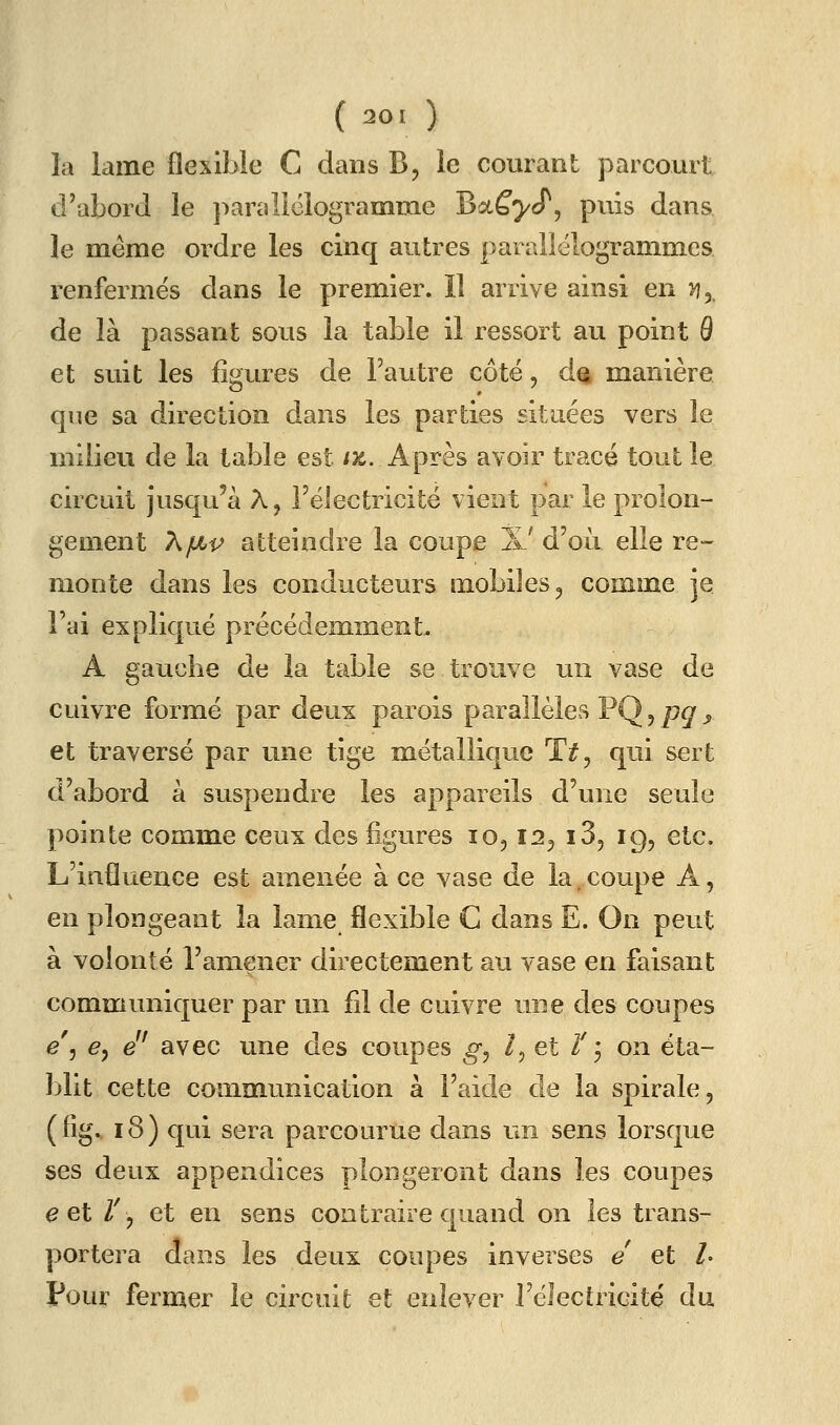 ( 20 1 ) la lame flexible C dans B, le courant parcourt d'abord le paraliclogramme Batf^cT, puis dans le même ordre les cinq autres parallélogrammes renfermés dans le premier. îl arrive ainsi en >?, de là passant sous la table il ressort au point 9 et suit les figures de Fautre côté, d% manière que sa direction dans les parties situées vers le milieu de la table est ix. Après avoir tracé tout le circuit jusqu'à A, FéJectricité vient par le prolon- gement X/Lii^ atteindre la coupe X' d'où elle re- monte dans les conducteurs mobiles ^ comme je Fai expliqué précédemment, A gauche de la table se trouve un vase de cuivre formé par deux parois parallèles PQ, pg y et traversé par une tige métallique T^, qui sert d'abord à suspendre les appareils d'une seule pointe comme ceux des figures lo, 12^ iS, 19, etc. L'influence est amenée à ce vase de la,coupe A, en plongeant la lame flexible C dans E. On peut à volonté Famener directement au vase en faisant communiquer par un fil de cuivre une des coupes e\ e^ e^' avec une des coupes g^ l^ et Z'3 on éta- blit cette communication à l'aide de la spirale, ( fig. 18) qui sera parcourue dans un sens lorsque ses deux appendices plongeront dans les coupes e et Z% et en sens contraire quand on les trans- portera dans les deux coupes inverses e et l- pour fermer le circuit et enlever l'électricité du